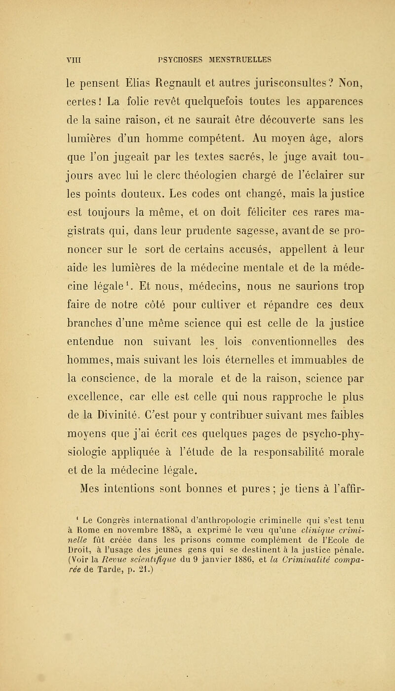 le pensent Elias Regnault et autres jurisconsultes? Non, certes ! La folie revêt quelquefois toutes les apparences de la saine raison, et ne saurait être découverte sans les lumières d'un homme compétent. Au moyen âge, alors que l'on jugeait par les textes sacrés, le juge avait tou- jours avec lui le clerc théologien chargé de l'éclairer sur les points douteux. Les codes ont changé, mais la justice est toujours la même, et on doit féliciter ces rares ma- gistrats qui, dans leur prudente sagesse, avant de se pro- noncer sur le sort de certains accusés, appellent à leur aide les lumières de la médecine mentale et de la méde- cine légale1. Et nous, médecins, nous ne saurions trop faire de notre côté pour cultiver et répandre ces deux branches d'une même science qui est celle de la justice entendue non suivant les lois conventionnelles des hommes, mais suivant les lois éternelles et immuables de la conscience, de la morale et de la raison, science par excellence, car elle est celle qui nous rapproche le plus de la Divinité. C'est pour y contribuer suivant mes faibles moyens que j'ai écrit ces quelques pages de psycho-phy- siologie appliquée à l'étude de la responsabilité morale et de la médecine légale. Mes intentions sont bonnes et pures ; je tiens à rafiir- 1 Le Congrès international d'anthropologie criminelle qui s'est tenu à Rome en novembre 1885, a exprimé le vœu qu'une clinique crimi- nelle fût créée dans les prisons comme complément de l'Ecole de Droit, à l'usage des jeunes gens qui se destinent à la justice pénale. (Voir la Revue scientifique du 9 janvier 1886, et la Criminalité compa- rée de Tarde, p. 21.)