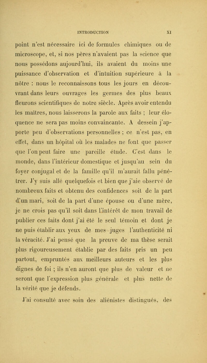 point n'est nécessaire ici de formules chimiques ou de microscope, et, si nos pères n'avaient pas la science que nous possédons aujourd'hui, ils avaient du moins une puissance d'observation et d'intuition supérieure à la nôtre : nous le reconnaissons tous les jours en décou- vrant dans leurs ouvrages les germes des plus beaux fleurons scientifiques de notre siècle. Après avoir entendu les maîtres, nous laisserons la parole aux faits ; leur élo- quence ne sera pas moins convaincante. A dessein j'ap- porte peu d'observations personnelles ; ce n'est pas, en effet, dans un hôpital où les malades ne font que passer que l'on peut faire une pareille étude. C'est dans le monde, dans l'intérieur domestique et jusqu'au sein du foyer conjugal et de la famille qu'il m'aurait fallu péné- trer. J'y suis allé quelquefois et bien que j'aie observé de nombreux faits et obtenu des confidences soit de la part d'un mari, soit de la part d'une épouse ou d'une mère, je ne crois pas qu'il soit dans l'intérêt de mon travail de publier ces faits dont j'ai été le seul témoin et dont je ne puis établir aux yeux de mes juges l'authenticité ni la véracité. J'ai pensé que la preuve de ma thèse serait plus rigoureusement établie par des faits pris un peu partout, empruntés aux meilleurs auteurs et les plus dignes de foi ; ils n'en auront que plus de valeur et ne seront que l'expression plus générale et plus nette de la vérité que je défends. J'ai consulté avec soin des aliénistes distingués, des