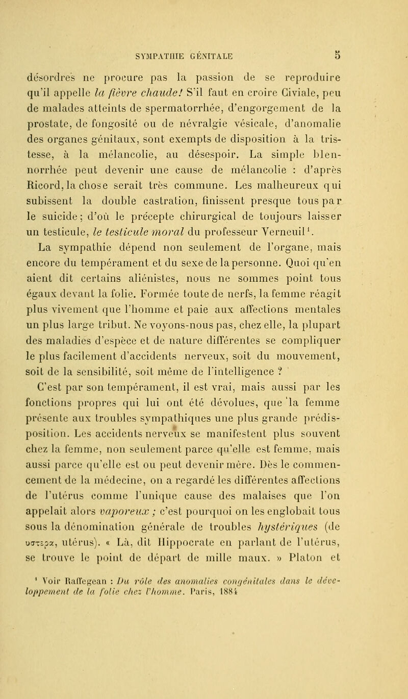 désordres ne procure pas la passion de se reproduire qu'il appelle la fièvre chaude! S'il faut en croire Giviale, peu de malades atteints de spermatorrhée, d'engorgement de la prostate, de fongosité ou de névralgie vésicale, d'anomalie des organes génitaux, sont exempts de disposition à la tris- tesse, à la mélancolie, au désespoir. La simple blen- norrhée peut devenir une cause de mélancolie : d'après Ricord, la chose serait très commune. Les malheureux qui subissent la double castration, finissent presque tous par le suicide; d'où le précepte chirurgical de toujours laisser un testicule, le testicule moral du professeur Verneuil1. La sympathie dépend non seulement de l'organe, mais encore du tempérament et du sexe de la personne. Quoi qu'en aient dit certains aliénistes, nous ne sommes point tous égaux devant la folie. Formée toute de nerfs, la femme réagit plus vivement que l'homme et paie aux affections mentales un plus large tribut. Ne voyons-nous pas, chez elle, la plupart des maladies d'espèce et de nature différentes se compliquer le plus facilement d'accidents nerveux, soit du mouvement, soit de la sensibilité, soit même de l'intelligence ? C'est par son tempérament, il est vrai, mais aussi par les fonctions propres qui lui ont été dévolues, que 'la femme présente aux troubles sympathiques une plus grande prédis- position. Les accidents nerveux se manifestent plus souvent chez la femme, non seulement parce qu'elle est femme, mais aussi parce qu'elle est ou peut devenir mère. Dès le commen- cement de la médecine, on a regardé les différentes affections de l'utérus comme l'unique cause des malaises que l'on appelait alors vaporeux ; c'est pourquoi on les englobait tous sous la dénomination générale de troubles hystériques (de oorxspa, utérus), a Là, dit Uippocrate en parlant de l'utérus, se trouve le point de départ de mille maux. » Platon et ' Voir Raffegean : Du rôle des anomalies conye'nitales dans le déve- loppement de la folie chez Vhomme. Paris, 1884