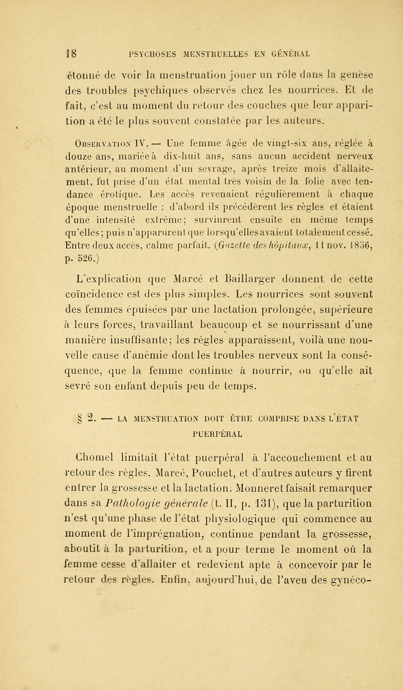 étonné de voir la menstruation jouer un rôle dans la genèse des troubles psychiques observés chez les nourrices. Et de fait, c'est au moment du retour des couches que leur appari- tion a été le plus souvent constatée par les auteurs. Observation IV. — Une femme âgée de vingt-six ans, réglée à douze ans, mariée à dix-huit ans, sans aucun accident nerveux antérieur, au moment d'un sevrage, après treize mois d'allaite- ment, fut prise d'un état mental très voisin de la folie avec ten- dance erotique. Les accès revenaient régulièrement à chaque époque menstruelle : d'abord ils précédèrent les règles et étaient d'une intensité extrême; survinrent ensuite en même temps qu'elles; puis n'apparurent que lorsqu'elles avaient totalementcessé. Entre deux accès, calme parfait. (Gazette des hôpitaux, ilnov. I806, p. 526.) L'explication que Marcé et Baillarger donnent de cette coïncidence est des plus simples. Les nourrices sont souvent des femmes épuisées par une lactation prolongée, supérieure à leurs forces, travaillant beaucoup et se nourrissant d'une manière insuffisante; les règles apparaissent, voilà une nou- velle cause d'anémie dont les troubles nerveux sont la consé- quence, que la femme continue à nourrir, ou qu'elle ait sevré son enfant depuis peu de temps. § 2. — LA MENSTRUATION DOIT ÊTRE COMPRISE DANS L'ÉTAT PUERPÉRAL Chomel limitait l'état puerpéral à l'accouchement et au retour des règles. Marcé, Pouchet, et d'autres auteurs y firent entrer la grossesse et la lactation. Monneret faisait remarquer dans sa Pathologie générale (t. II, p. 131), que la parturition n'est qu'une phase de l'état physiologique qui commence au moment de l'imprégnation, continue pendant la grossesse, aboutit à la parturition, et a pour terme le moment où la femme cesse d'allaiter et redevient apte à concevoir par le retour des règles. Enfin, aujourd'hui, de l'aveu des gynéco-