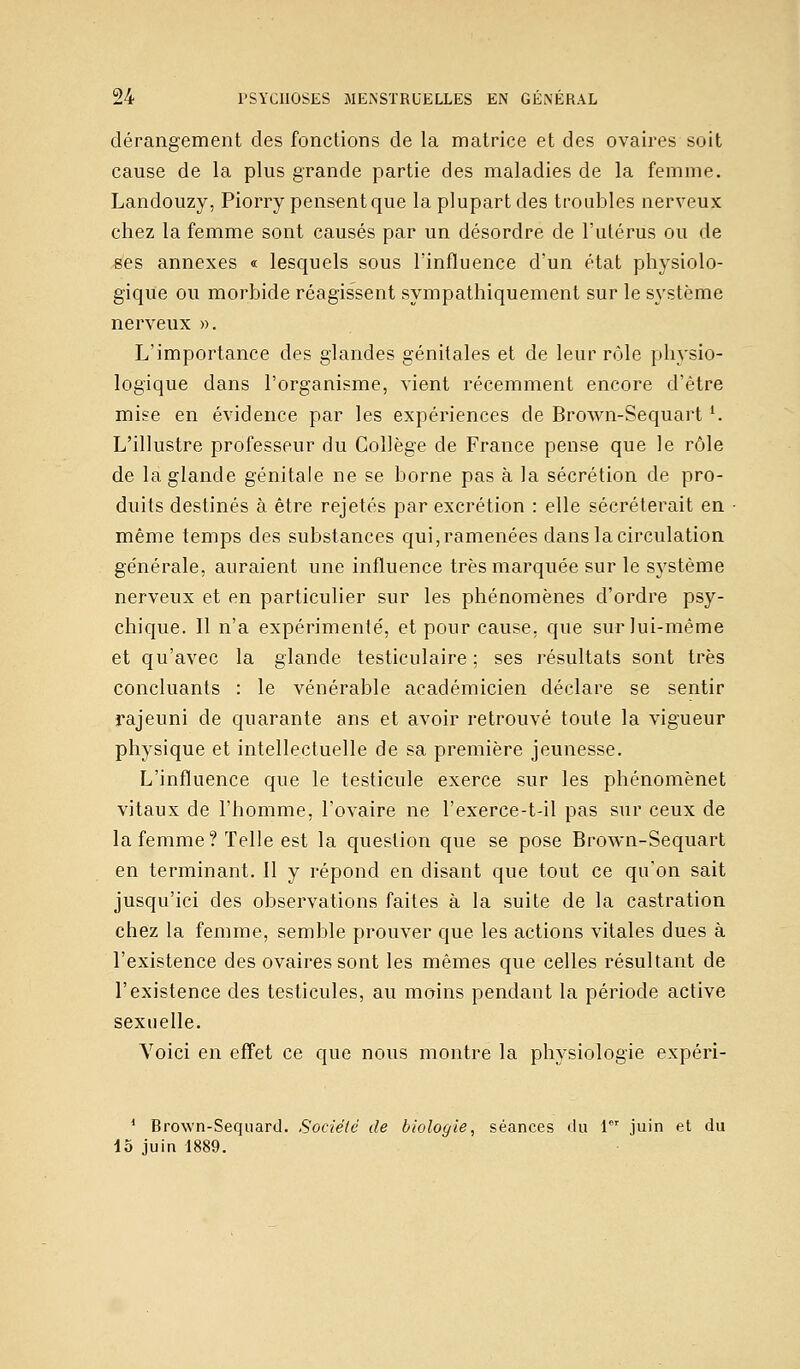 dérangement des fonctions de la matrice et des ovaires soit cause de la plus grande partie des maladies de la femme. Landouzy, Piorry pensent que la plupart des troubles nerveux chez la femme sont causés par un désordre de l'utérus ou de ses annexes « lesquels sous l'influence d'un état physiolo- gique ou morbide réagissent sympathiquement sur le système nerveux ». L'importance des glandes génitales et de leur rôle physio- logique dans l'organisme, vient récemment encore d'être mise en évidence par les expériences de Brown-Sequartl. L'illustre professeur du Collège de France pense que le rôle de la glande génitale ne se borne pas à la sécrétion de pro- duits destinés à être rejetés par excrétion : elle sécréterait en même temps des substances qui, ramenées dans la circulation générale, auraient une influence très marquée sur le système nerveux et en particulier sur les phénomènes d'ordre psy- chique. Il n'a expérimenté, et pour cause, que sur lui-même et qu'avec la glande testiculaire ; ses résultats sont très concluants : le vénérable académicien déclare se sentir rajeuni de quarante ans et avoir retrouvé toute la vigueur physique et intellectuelle de sa première jeunesse. L'influence que le testicule exerce sur les phénomènet vitaux de l'homme, l'ovaire ne l'exerce-t-il pas sur ceux de la femme ? Telle est la question que se pose Brown-Sequart en terminant. Il y répond en disant que tout ce qu'on sait jusqu'ici des observations faites à la suite de la castration chez la femme, semble prouver que les actions vitales dues à l'existence des ovaires sont les mêmes que celles résultant de l'existence des testicules, au moins pendant la période active sexuelle. Voici en effet ce que nous montre la physiologie expéri- 1 Brown-Sequard. Société de biologie, séances du 1er juin et du 15 juin 1889.