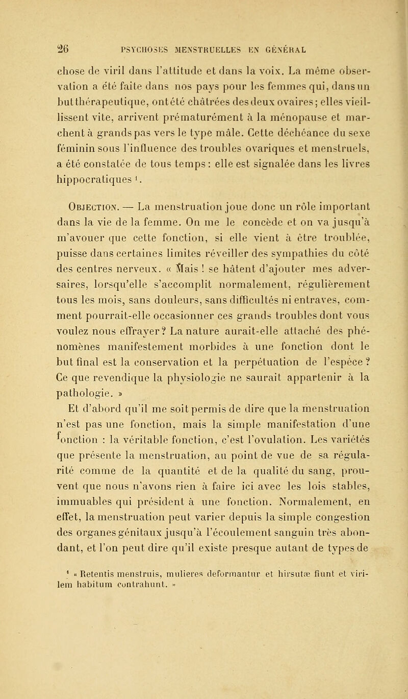 chose de viril dans l'attitude et dans la voix. La même obser- vation a été faite dans nos pays pour les femmes qui, dans un but thérapeutique, ont été châtrées des deux ovaires; elles vieil- lissent vite, arrivent prématurément à la ménopause et mar- chent à grands pas vers le type mâle. Cette déchéance du sexe féminin sous l'influence des troubles ovariques et menstruels, a été constatée de tous temps : elle est signalée dans les livres hippocratiques l. Objection. — La menstruation joue donc un rôle important dans la vie de la femme. On me le concède et on va jusqu'à m'avouer que cette fonction, si elle vient à être troublée, puisse dans certaines limites réveiller des sympathies du côté des centres nerveux. « ftlais ! se hâtent d'ajouter mes adver- saires, lorsqu'elle s'accomplit normalement, régulièrement tous les mois, sans douleurs, sans difficultés ni entraves, com- ment pourrait-elle occasionner ces grands troubles dont vous voulez nous effrayer? La nature aurait-elle attaché des phé- nomènes manifestement morbides à une fonction dont le but final est la conservation et la perpétuation de l'espèce ? Ce que revendique la physiologie ne saurait appartenir à la pathologie. » Et d'abord qu'il me soit permis de dire que la menstruation n'est pas une fonction, mais la simple manifestation d'une f . . ... 'onction : la véritable fonction, c'est l'ovulation. Les variétés que présente la menstruation, au point de vue de sa régula- rité comme de la quantité et de la qualité du sang, prou- vent que nous n'avons rien à faire ici avec les lois stables, immuables qui président à une fonction. Normalement, en effet, la menstruation peut varier depuis la simple congestion des organes génitaux jusqu'à l'écoulement sanguin très abon- dant, et l'on peut dire qu'il existe presque autant de types de 1 « Retentis menstruis, mulieres deformantur et hirsutse fiunt et viri- lem habitum contrahunt. »