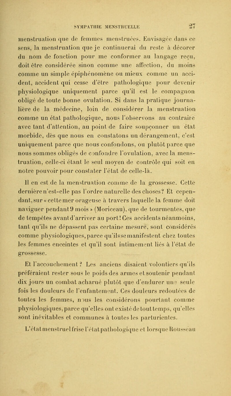 menstruation que de femmes menstruées. Envisagée dansée sens, la menstruation que je continuerai du reste à décorer du nom de fonction pour me conformer au langage reçu, doit être considérée sinon comme une affection, du moins comme un simple épiphénomène ou mieux comme un acci- dent, accident qui cesse d'être pathologique pour devenir physiologique uniquement parce qu'il est le compagnon obligé de toute bonne ovulation. Si dans la pratique, journa- lière de la médecine, loin de considérer la menstruation comme un état pathologique, nous l'observons au contraire avec tant d'attention, au point de faire soupçonner un état morbide, dès que nous en constatons un dérangement, c'est uniquement parce que nous confondons, ou plutôt parce que nous sommes obligés de confondre l'ovulation, avec la mens- truation, celle-ci étant le seul moyen de contrôle qui soit en notre pouvoir pour constater l'état de celle-là. 11 en est de la menstruation comme de la grossesse. Cette dernière n'est-elle pas l'ordre naturelle des choses? Et cepen- dant, sur «cette mer orageuse à travers laquelle la femme doit naviguer pendant9 mois » (Moriceau), que de tourmentes, que de tempêtes avant d'arriver au port! Ces accidents néanmoins, tant qu'ils ne dépassent pas certaine mesuré, sont considérés comme physiologiques,parce qu'ilssemanifestent chez toutes les femmes enceintes et qu'il sont intimement liés à l'état de grossesse. Et l'accouchement ? Les anciens disaient volontiers qu'ils préféraient rester sous le poids des armes et soutenir pendant dix jours un combat acharné plutôt que d'endurer une seule fois les douleurs de l'enfantement. Ces douleurs redoutées de toutes les femmes, nous les considérons pourtant comme physiologiques, parce qu'elles ont existé de tout temps, qu'elles sont inévitables et communes à toutes les parturientes. L'état mensl ruel frise l'état pathologique et lorsque Rousseau