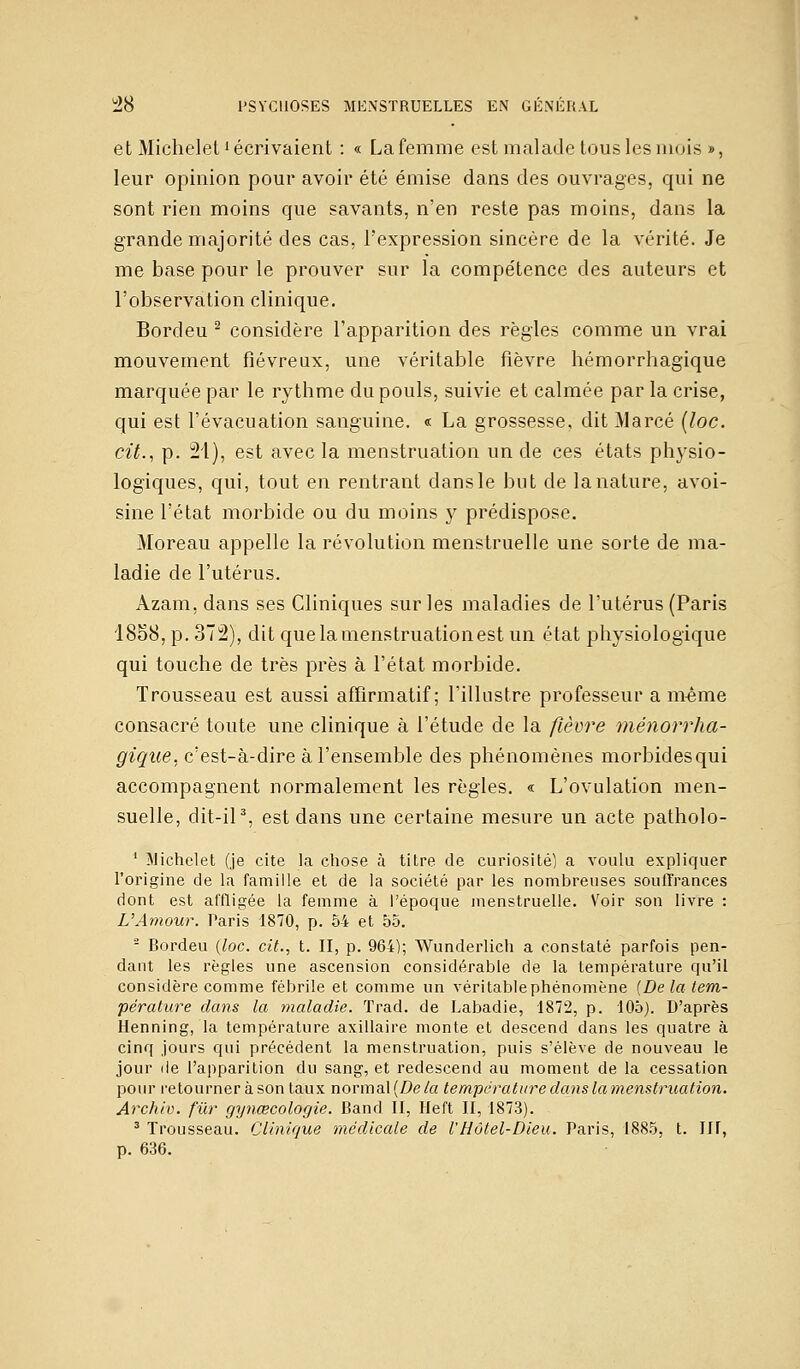 et Michelel1 écrivaient : « La femme est malade tous les mois », leur opinion pour avoir été émise dans des ouvrages, qui ne sont rien moins que savants, n'en reste pas moins, dans la grande majorité des cas, l'expression sincère de la vérité. Je me base pour le prouver sur la compétence des auteurs et l'observation clinique. Bordeu 2 considère l'apparition des règles comme un vrai mouvement fiévreux, une véritable fièvre hémorrhagique marquée par le rythme du pouls, suivie et calmée par la crise, qui est l'évacuation sanguine. « La grossesse, dit Alarcé (loc. cit., p. 21), est avec la menstruation un de ces états physio- logiques, qui, tout en rentrant dans le but de la nature, avoi- sine l'état morbide ou du moins y prédispose. Moreau appelle la révolution menstruelle une sorte de ma- ladie de l'utérus. Azam, dans ses Cliniques sur les maladies de l'utérus (Paris 1858, p. 372), dit quelamenstruationest un état physiologique qui touche de très près à l'état morbide. Trousseau est aussi affirmatif ; l'illustre professeur a même consacré toute une clinique à l'étude de la fièvre ménorrha- gique, c'est-à-dire à l'ensemble des phénomènes morbidesqui accompagnent normalement les règles. « L'ovulation men- suelle, dit-il3, est dans une certaine mesure un acte patholo- 1 Michelet (je cite la chose à titre de curiosité) a voulu expliquer l'origine de la famille et de la société par les nombreuses souffrances dont est affligée la femme à l'époque menstruelle. Voir son livre : VAmour. Paris 1870, p. 54 et 55. - Bordeu (loc. cit., t. II, p. 964); Wunderlich a constaté parfois pen- dant les règles une ascension considérable de la température qu'il considère comme fébrile et comme un véritablephénomène (De la tem- pérature dans la maladie. Trad. de Labadie, 1872, p. 105). D'après Henning, la température axillaire monte et descend dans les quatre à cinq jours qui précédent la menstruation, puis s'élève de nouveau le jour de l'apparition du sang, et redescend au moment de la cessation pour retourner à son taux normal {De la température dans la menstruation. Archio. fur gynœcologie. Band II, lieft II, 1873). 3 Trousseau. Clinique médicale de l'Hôtel-Dieu. Paris, 1885, t. Ilf, p. 636.