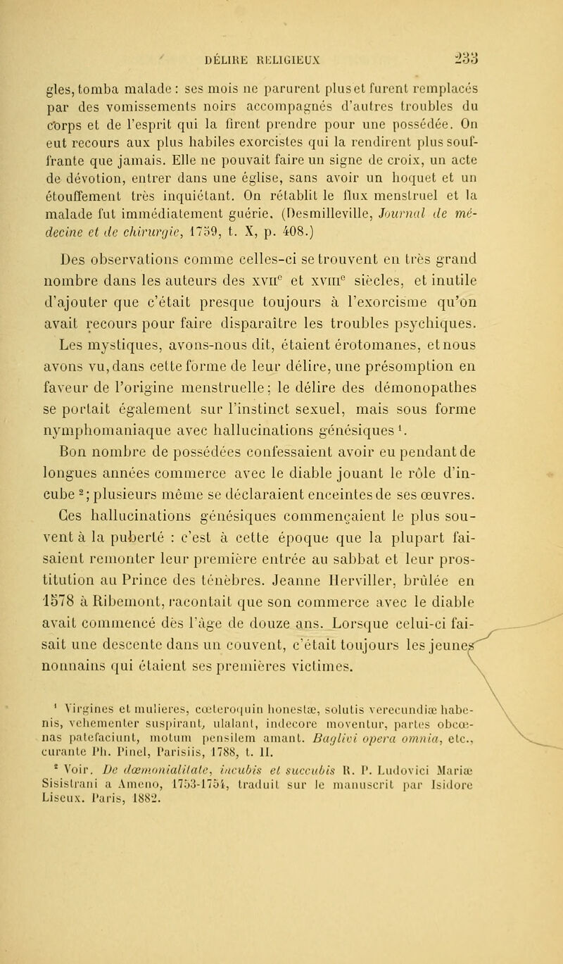 gles, tomba malade : ses mois ne parurent plus et furent remplacés par des vomissements noirs accompagnés d'autres troubles du c'orps et de l'esprit qui la firent prendre pour une possédée. On eut recours aux plus habiles exorcistes qui la rendirent plus souf- frante que jamais. Elle ne pouvait faire un signe de croix, un acte de dévotion, entrer dans une église, sans avoir un hoquet et un étouffement très inquiétant. On rétablit le flux menstruel et la malade fut immédiatement guérie. (Desmilleville, Journal de mé- decine et de chirurgie, 1739, t. X, p. 408.) Des observations comme celles-ci se trouvent en très grand nombre dans les auteurs des xvne et xvni0 siècles, et inutile d'ajouter que c'était presque toujours à l'exorcisme qu'on avait recours pour faire disparaître les troubles psychiques. Les mystiques, avons-nous dit, étaient érotomanes, et nous avons vu, dans cette forme de leur délire, une présomption en faveur de l'origine menstruelle; le délire des démonopathes se portait également sur l'instinct sexuel, mais sous forme nymphomaniaque avec hallucinations génésiques1. Bon nombre de possédées confessaient avoir eu pendant de longues années commerce avec le diable jouant le rôle d'in- cube 2; plusieurs même se déclaraient enceintes de ses œuvres. Ces hallucinations génésiques commençaient le plus sou- vent à la puberté : c'est à cette époque que la plupart fai- saient remonter leur première entrée au sabbat et leur pros- titution au Prince des ténèbres. Jeanne Ilerviller, brûlée en 1578 à Ribemont, racontait que son commerce avec le diable avait commencé dès l'âge de douze ans. Lorsque celui-ci fai sait une descente dans un couvent, c'était toujours les jeune nonnains qui étaient ses premières victimes. 1 Virgines et mulieres, cœteroquin honesLe, solutis verecundiœ habc- nis, vehementer suspirant, ulalant, indecore moventur, partes obeœ- nas patefaciunt, motum pensilem amant. Baglivi opéra omnia, etc., curante Ph. Pinel, Parisiis, 1788, t. 11. * Voir. De dœmonialilale, incubis et succuùis H. 1'. Ludovici Maria.' Sisistrani a Ameno, 1753-1754, traduit sur le manuscrit par Isidore Liscux. Paris, 1882.