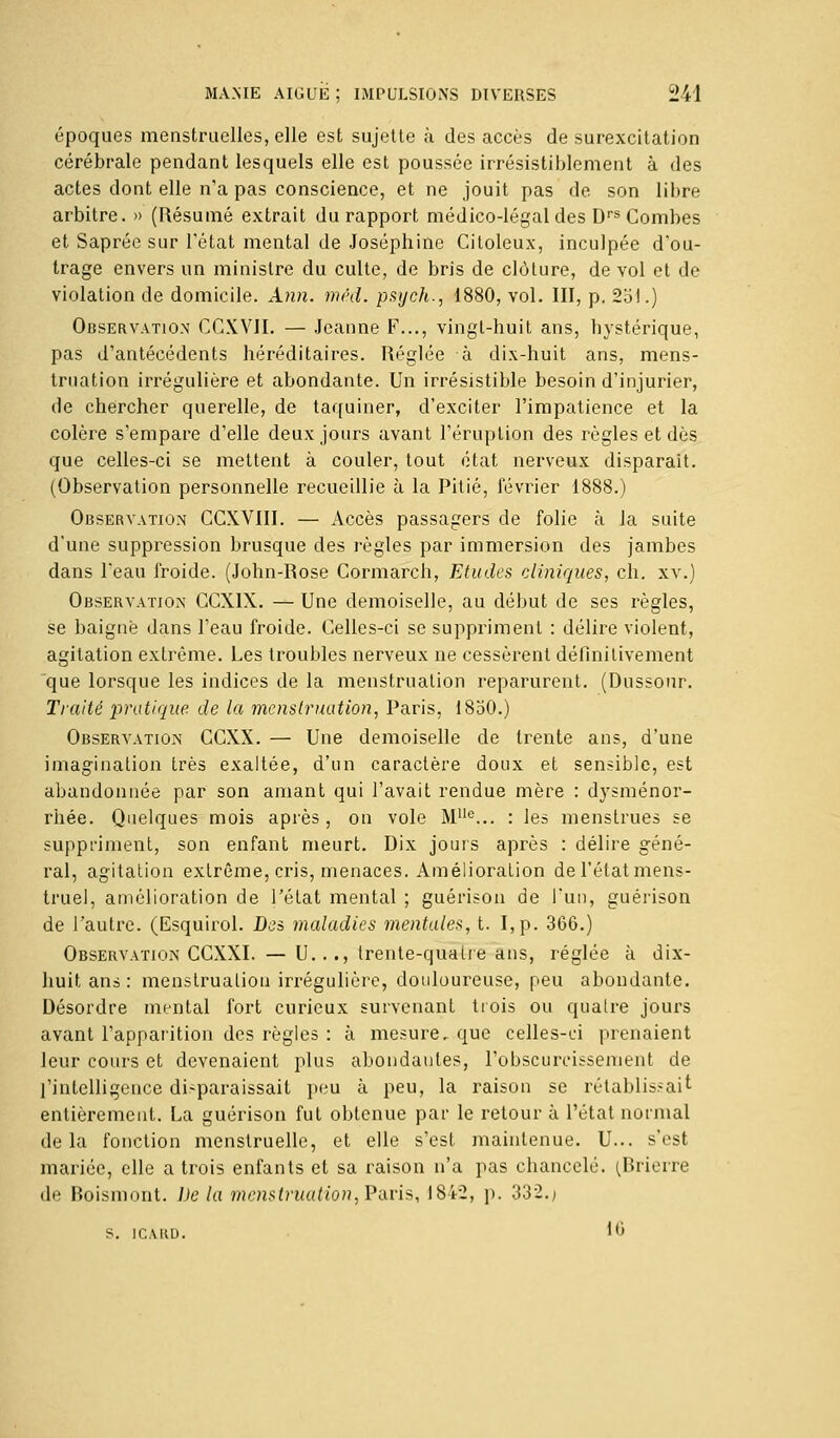 époques menstruelles, elle est sujette à des accès de surexcitation cérébrale pendant lesquels elle est poussée irrésistiblement à des actes dont elle n'a pas conscience, et ne jouit pas de son libre arbitre. » (Résumé extrait du rapport médico-légal des Drs Combes et Saprée sur l'état mental de Joséphine Citoleux, inculpée d'ou- trage envers un ministre du culte, de bris de clôture, de vol et de violation de domicile. Ann. méd. psych., 1880, vol. III, p. 251.) Observation CCXVJI. — Jeanne F..., vingt-huit ans, hystérique, pas d'antécédents héréditaires. Réglée à dix-huit ans, mens- truation irrégulière et abondante. Un irrésistible besoin d'injurier, de chercher querelle, de taquiner, d'exciter l'impatience et la colère s'empare d'elle deux jours avant l'éruption des règles et dès que celles-ci se mettent à couler, tout état nerveux disparaît. (Observation personnelle recueillie à la Pitié, février 1888.) Observation CCXVIII. — Accès passagers de folie à la suite d'une suppression brusque des règles par immersion des jambes dans Teau froide. (John-Rose Cormarch, Etudes cliniques, ch. xv.) Observation CCX1X. — Une demoiselle, au début de ses règles, se baigné dans l'eau froide. Celles-ci se suppriment : délire violent, agitation extrême. Les troubles nerveux ne cessèrent définitivement que lorsque les indices de la menstruation reparurent. (Dussour. Traité pratique de la menstruation, Paris, 18o0.) Observation CCXX. — Une demoiselle de trente ans, d'une imagination très exaltée, d'un caractère doux et sensible, est abandonnée par son amant qui l'avait rendue mère : dysménor- rhée. Quelques mois après , on vole MUe... : les menstrues se suppriment, son enfant meurt. Dix jouis après : délire géné- ral, agitation extrême, cris, menaces. Amélioration de l'étatmens- truel, amélioration de l'état mental ; guérison de l'un, guérison de l'autre. (Esquirol. Des maladies mentales, t. I,p. 366.) Observation CCXXI. — U..., trente-quatre ans, réglée à dix- huit ans: menstruation irrégulière, douloureuse, peu abondante. Désordre mental fort curieux survenant trois ou quatre jours avant l'apparition des règles : à mesure, que celles-ci prenaient leur cours et devenaient plus abondantes, l'obscurcissement de l'intelligence disparaissait peu à peu, la raison se rétablissait entièrement. La guérison fut obtenue par le retour à l'état normal delà fonction menstruelle, et elle s'est maintenue. U... s'est mariée, elle a trois enfants et sa raison n'a pas chancelé. iBrierre de Boismont. De la menstruation,Paris, 1842, p. 332.> s. ir.viii). 16