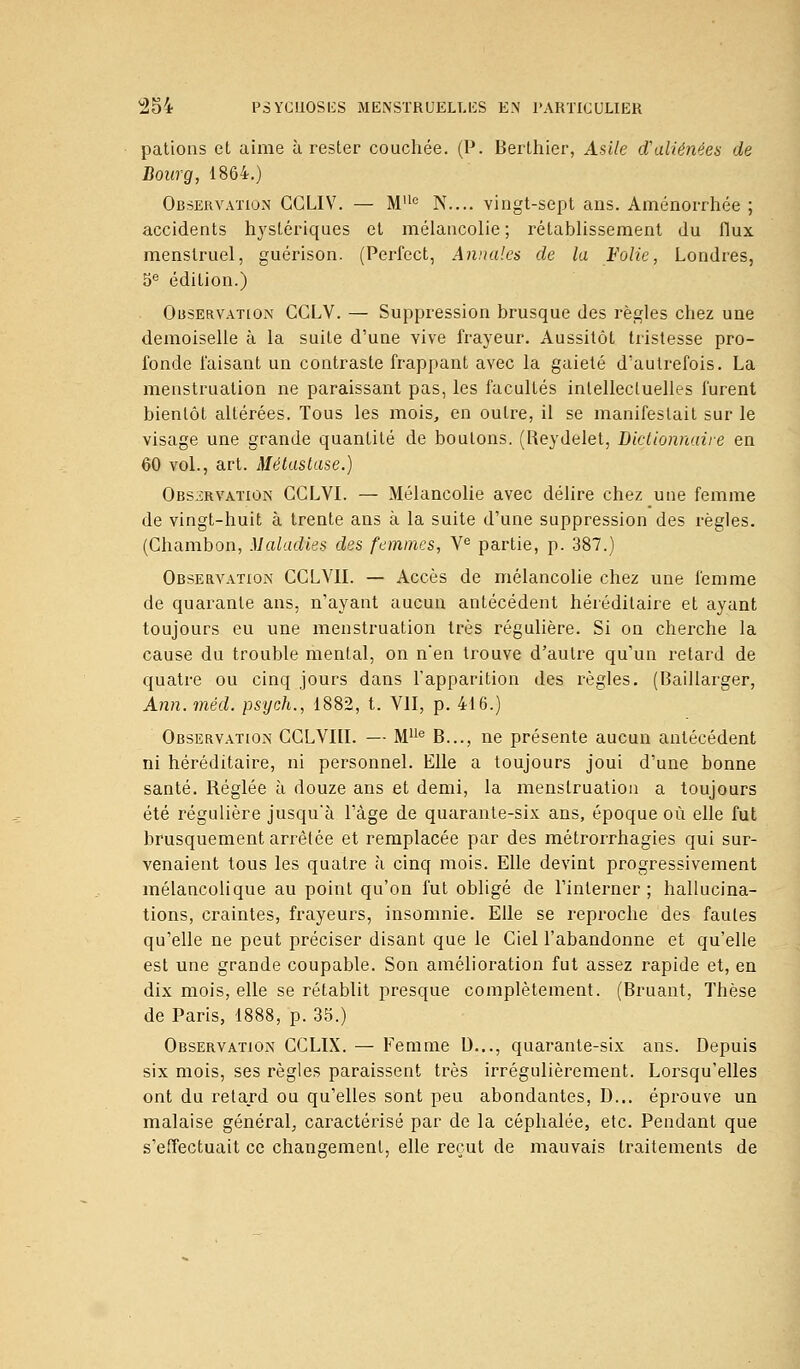 pations et aime à rester couchée. (P. Berthier, Asile d'aliénées de Bourg, 1864.) Observation CCLIV. — Mlle N.... vingt-sept ans. Aménorrhée ; accidents hystériques et mélancolie ; rétablissement du flux menstruel, guérison. (Perfect, Annales de la Folie, Londres, 5e édition.) Observation CCLV. — Suppression brusque des règles chez une demoiselle à la suite d'une vive frayeur. Aussitôt tristesse pro- fonde faisant un contraste frappant avec la gaieté d'autrefois. La menstruation ne paraissant pas, les facultés intellectuelles furent bientôt altérées. Tous les mois, en outre, il se manifestait sur le visage une grande quantité de boulons. (Reydelet, Dictionnaire en 60 vol., art. Métastase.) Observation CGLVI. — Mélancolie avec délire chez une femme de vingt-huit à trente ans à la suite d'une suppression des règles. (Ghambon, Maladies des femmes, Ve partie, p. 387.) Observation CCLVII. — Accès de mélancolie chez une femme de quarante ans, n'ayant aucun antécédent héréditaire et ayant toujours eu une menstruation très régulière. Si on cherche la cause du trouble mental, on n'en trouve d'autre qu'un retard de quatre ou cinq jours dans l'apparition des règles. (Baillarger, Ann. méd. psyeh., 1882, t. VII, p. 416.) Observation CGLVIII. — MUe B..., ne présente aucun antécédent ni héréditaire, ni personnel. Elle a toujours joui d'une bonne santé. Réglée à douze ans et demi, la menstruation a toujours été régulière jusqu'à l'âge de quarante-six ans, époque où elle fut brusquement arrêtée et remplacée par des métrorrhagies qui sur- venaient tous les quatre à cinq mois. Elle devint progressivement mélancolique au point qu'on fut obligé de l'interner; hallucina- tions, craintes, frayeurs, insomnie. Elle se reproche des fautes qu'elle ne peut préciser disant que le Ciel l'abandonne et qu'elle est une grande coupable. Son amélioration fut assez rapide et, en dix mois, elle se rétablit presque complètement. (Bruant, Tbèse de Paris, 1888, p. 35.) Observation GGLIX. — Femme D..., quarante-six ans. Depuis six mois, ses règles paraissent très irrégulièrement. Lorsqu'elles ont du retard ou qu'elles sont peu abondantes, D... éprouve un malaise général, caractérisé par de la céphalée, etc. Pendant que s'effectuait ce changement, elle reçut de mauvais traitements de