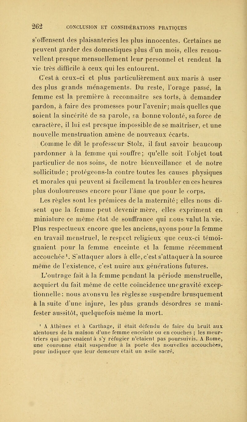 s'offensent des plaisanteries les plus innocentes. Certaines ne peuvent garder des domestiques plus d'un mois, elles renou- vellent presque mensuellement leur personnel et rendent la vie très difficile à ceux qui les entourent. C'est à ceux-ci et plus particulièrement aux maris à user des plus grands ménagements. Du reste, l'orage passé, la femme est la première à reconnaître ses torts, à demander pardon, à faire des promesses pour l'avenir; mais quelles que soient la sincérité de sa parole, &a bonne volonté, sa force de caractère, il lui est presque impossible de se maîtriser, et une nouvelle menstruation amène de nouveaux écarts. Comme le dit le professeur Stolz, il faut savoir beaucoup pardonner à la femme qui souffre; qu'elle soit l'objet tout particulier de nos soins, de notre bienveillance et de notre sollicitude ; protégeons-la contre toutes les causes physiques et morales qui peuvent si facilement la troubler en ces heures plus douloureuses encore pour l'âme que pour le corps. Les règles sont les prémices de la maternité; elles nous di- sent que la femme peut devenir mère, elles expriment en miniature ce même état de souffrance qui nous valut la vie. Plus respectueux encore que les anciens, ayons pour la femme en travail menstruel, le respect religieux que ceux-ci témoi- gnaient pour la femme enceinte et la femme récemment accouchée1. S'attaquer alors à elle, c'est s'attaquera la source même de l'existence, c'est nuire aux générations futures. L'outrage fait à la femme pendant la période menstruelle, acquiert du fait même de cette coïncidence une gravité excep- tionnelle: nous avons vu les règles se suspendre brusquement à la suite d'une injure, les plus grands désordres se mani- fester aussitôt, quelquefois même la mort. 1 A Athènes et à Carthage, il était défendu de faire du bruit aux alentours de la maison d'une femme enceinte ou en couches ; les meur- triers qui parvenaient à s'y réfugier n'étaient pas poursuivis. A Rome, une couronne était suspendue à la porte des nouvelles accouchées, pour indiquer que leur demeure était un asile sacré.