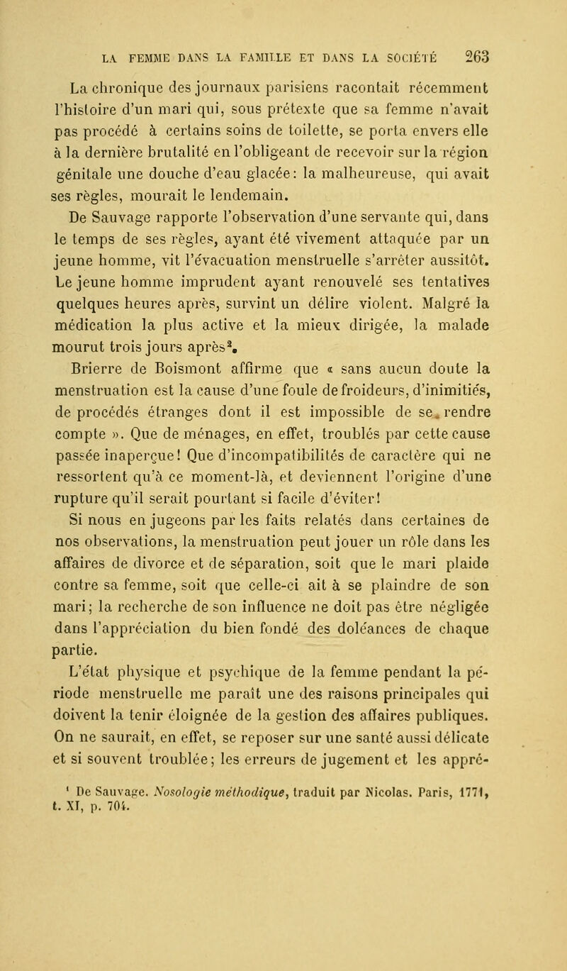 La chronique des journaux parisiens racontait récemment l'histoire d'un mari qui, sous prétexte que sa femme n'avait pas procédé à certains soins de toilette, se porta envers elle à la dernière brutalité en l'obligeant de recevoir sur la région génitale une douche d'eau glacée: la malheureuse, qui avait ses règles, mourait le lendemain. De Sauvage rapporte l'observation d'une servante qui, dans le temps de ses règles, ayant été vivement attaquée par un jeune homme, vit l'évacuation menstruelle s'arrêter aussitôt. Le jeune homme imprudent ayant renouvelé ses tentatives quelques heures après, survint un délire violent. Malgré la médication la plus active et la mieux dirigée, la malade mourut trois jours après2. Brierre de Boismont affirme que « sans aucun doute la menstruation est la cause d'une foule de froideurs, d'inimitiés, de procédés étranges dont il est impossible de se, rendre compte ». Que de ménages, en effet, troublés par cette cause passée inaperçue! Que d'incompatibilités de caractère qui ne ressortent qu'à ce moment-là, et deviennent l'origine d'une rupture qu'il serait pourtant si facile d'éviter! Si nous en jugeons par les faits relatés dans certaines de nos observations, la menstruation peut jouer un rôle dans les affaires de divorce et de séparation, soit que le mari plaide contre sa femme, soit que celle-ci ait à se plaindre de son mari; la recherche de son influence ne doit pas être négligée dans l'appréciation du bien fondé des doléances de chaque partie. L'état physique et psychique de la femme pendant la pé- riode menstruelle me paraît une des raisons principales qui doivent la tenir éloignée de la gestion des affaires publiques. On ne saurait, en effet, se reposer sur une santé aussi délicate et si souvent troublée; les erreurs de jugement et les appré- 1 De Sauvage. Nosologie méthodique, traduit par Nicolas. Paris, 1771, t. XI, p. 70i.