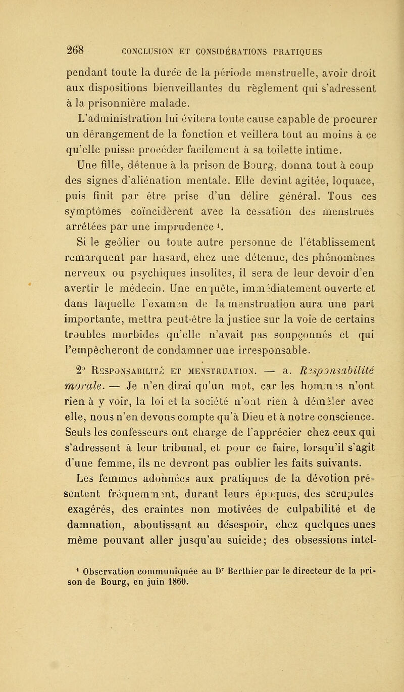 pendant toute la durée de la période menstruelle, avoir droit aux dispositions bienveillantes du règlement qui s'adressent à la prisonnière malade. L'administration lui évitera toute cause capable de procurer un dérangement de la fonction et veillera tout au moins à ce qu'elle puisse procéder facilement à sa toilette intime. Uue fille, détenue à la prison de Bourg, donna tout à coup des signes d'aliénation mentale. Elle devint agitée, loquace, puis finit par être prise d'un délire général. Tous ces symptômes coïncidèrent avec la cessation des menstrues arrêtées par une imprudence ». Si le geôlier ou toute autre personne de l'établissement remarquent par hasard, chez une détenue, des phénomènes nerveux ou psychiques insolites, il sera de leur devoir d'en avertir le médecin. Une enquête, immédiatement ouverte et dans laquelle l'examen de la menstruation aura une part importante, mettra peut-être la justice sur la voie de certains troubles morbides qu'elle n'avait pas soupçonnés et qui l'empêcheront de condamner une irresponsable. 2J Responsabilité et menstruation. — a. Responsabilité morale.— Je n'en dirai qu'un mot, caries hommes n'ont rien à y voir, la loi et la société n'ont rien à démêler avec elle, nous n'en devons compte qu'à Dieu et à notre conscience. Seuls les confesseurs ont charge de l'apprécier chez ceux qui s'adressent à leur tribunal, et pour ce faire, lorsqu'il s'agit d'une femme, ils ne devront pas oublier les faits suivants. Les femmes adonnées aux pratiques de la dévotion pré- sentent fréquemment, durant leurs époques, des scrupules exagérés, des craintes non motivées de culpabilité et de damnation, aboutissant au désespoir, chez quelques-unes même pouvant aller jusqu'au suicide; des obsessions intel- 1 Observation communiquée au Dr Berthier par le directeur de la pri- son de Bourg, en juin 1860.