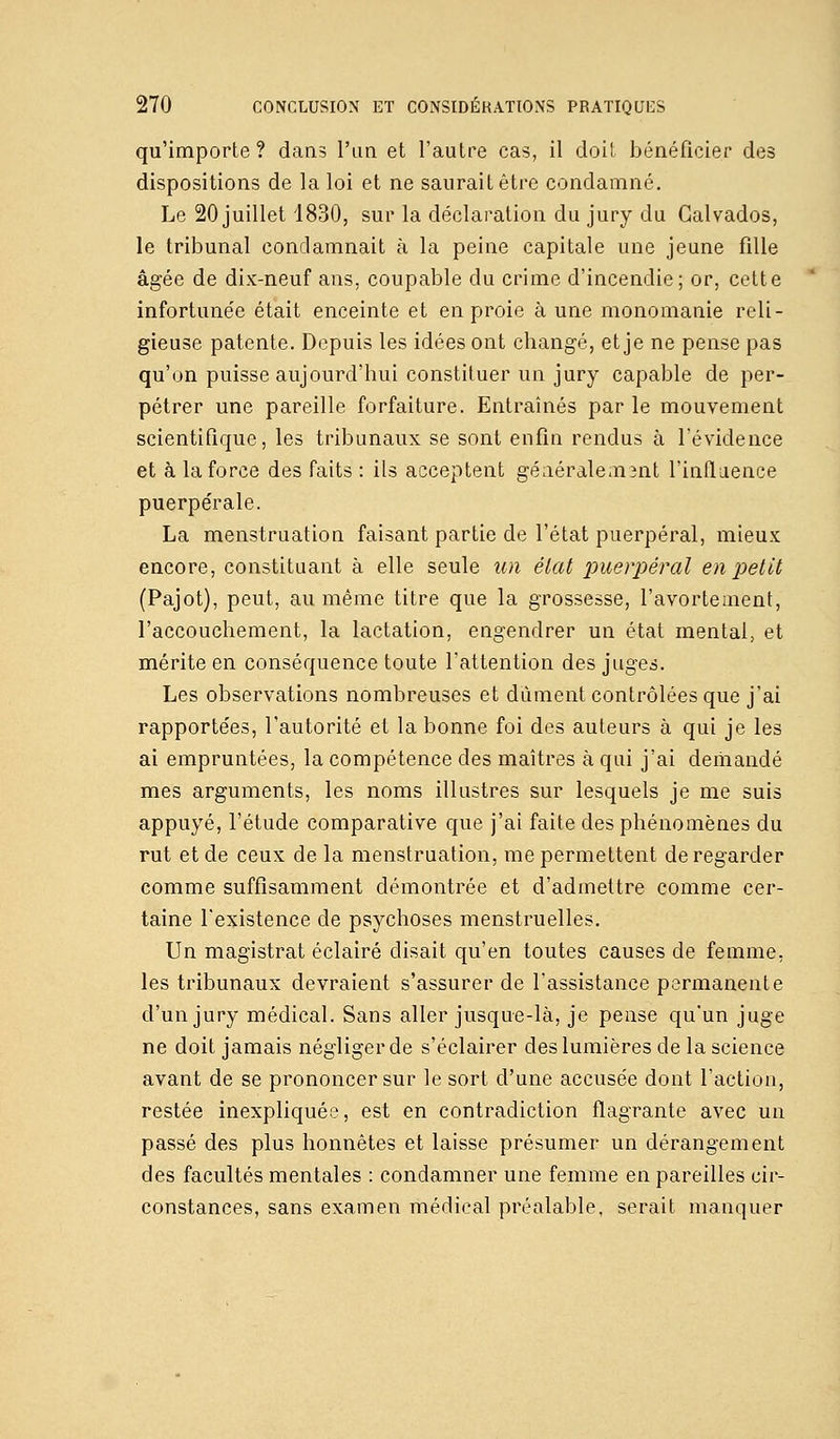 qu'importe ? dans l'an et l'autre cas, il doit bénéficier des dispositions de la loi et ne saurait être condamné. Le 20 juillet 1830, sur la déclaration du jury du Calvados, le tribunal condamnait à la peine capitale une jeune fille âgée de dix-neuf ans, coupable du crime d'incendie; or, cette infortunée était enceinte et en proie à une monomanie reli- gieuse patente. Depuis les idées ont changé, et je ne pense pas qu'on puisse aujourd'hui constituer un jury capable de per- pétrer une pareille forfaiture. Entraînés par le mouvement scientifique, les tribunaux se sont enfin rendus à l'évidence et à la force des faits : ils acceptent générale m 3iit l'influence puerpérale. La menstruation faisant partie de l'état puerpéral, mieux encore, constituant à elle seule un état puerpéral en petit (Pajot), peut, au même titre que la grossesse, l'avortement, l'accouchement, la lactation, engendrer un état mental, et mérite en conséquence toute l'attention des juges. Les observations nombreuses et dûment contrôlées que j'ai rapportées, l'autorité et la bonne foi des auteurs à qui je les ai empruntées, la compétence des maîtres à qui j'ai demandé mes arguments, les noms illustres sur lesquels je me suis appuyé, l'étude comparative que j'ai faite des phénomènes du rut et de ceux de la menstruation, me permettent de regarder comme suffisamment démontrée et d'admettre comme cer- taine l'existence de psychoses menstruelles. Un magistrat éclairé disait qu'en toutes causes de femme, les tribunaux devraient s'assurer de l'assistance permanente d'un jury médical. Sans aller jusque-là, je pense qu'un juge ne doit jamais négliger de s'éclairer des lumières de la science avant de se prononcer sur le sort d'une accusée dont l'action, restée inexpliquée, est en contradiction flagrante avec un passé des plus honnêtes et laisse présumer un dérangement des facultés mentales : condamner une femme en pareilles cir- constances, sans examen médical préalable, serait manquer