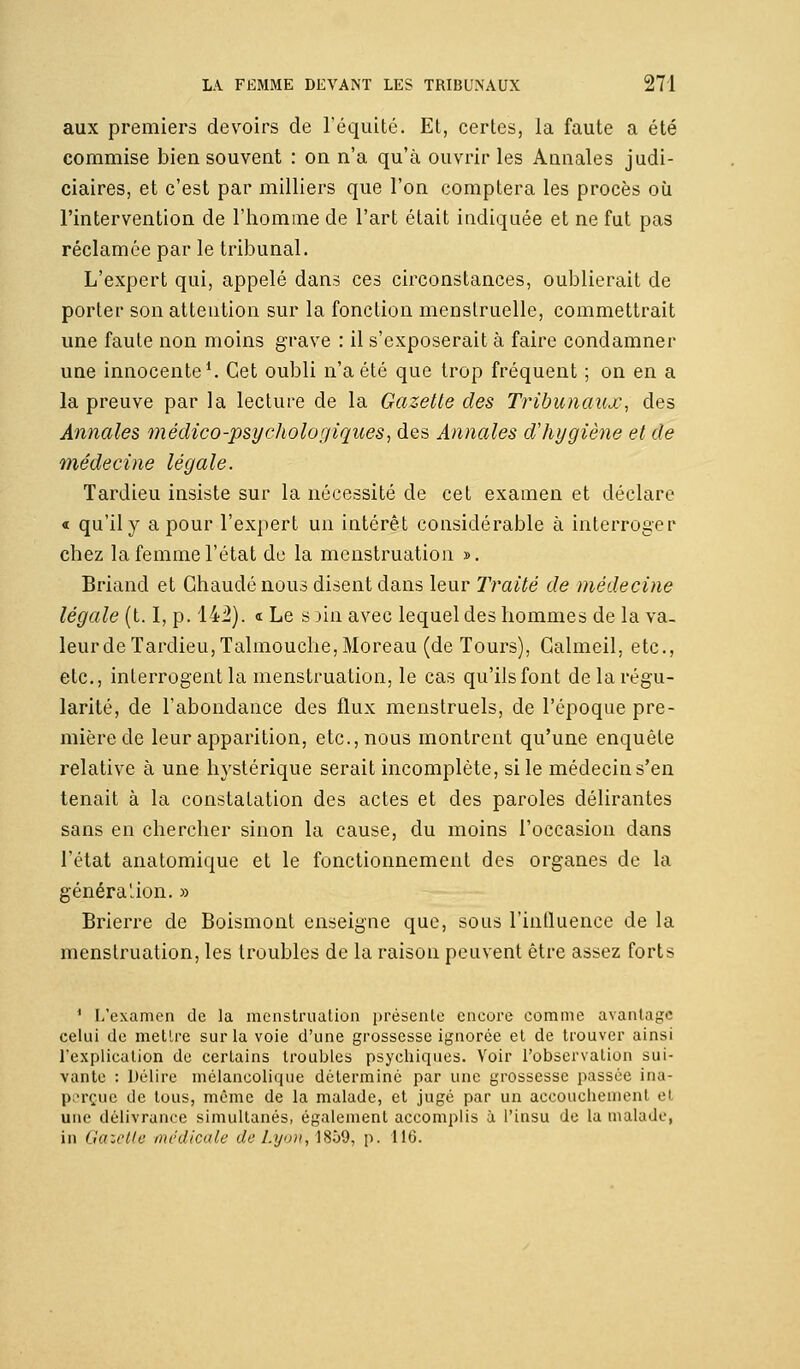 aux premiers devoirs de l'équité. Et, certes, la faute a été commise bien souvent : on n'a qu'à ouvrir les Annales judi- ciaires, et c'est par milliers que l'on comptera les procès où l'intervention de l'homme de l'art était indiquée et ne fut pas réclamée par le tribunal. L'expert qui, appelé dans ces circonstances, oublierait de porter son attention sur la fonction menstruelle, commettrait une faute non moins grave : il s'exposerait à faire condamner une innocente1. Cet oubli n'a été que trop fréquent ; on en a la preuve par la lecture de la Gazette des Tribunaux, des Annales médico-psychologiques, des Annales d'hygiène et de médecine légale. Tardieu insiste sur la nécessité de cet examen et déclare « qu'il y a pour l'expert un intérêt considérable à interroger chez la femme l'état de la menstruation ». Briand et Chaude nous disent dans leur Traité de médecine légale (t. I, p. 142). « Le s jin avec lequel des hommes de la va- leur de Tardieu, Talmouche,Moreau (de Tours), Galmeil, etc., etc., interrogent la menstruation, le cas qu'ils font de la régu- larité, de l'abondance des flux menstruels, de l'époque pre- mière de leur apparition, etc., nous montrent qu'une enquête relative à une hystérique serait incomplète, si le médecin s'en tenait à la constatation des actes et des paroles délirantes sans en chercher sinon la cause, du moins l'occasion dans l'état anatomique et le fonctionnement des organes de la généra lion. » Brierre de Boismont enseigne que, sous l'influence de la menstruation, les troubles de la raison peuvent être assez forts 1 L'examen de la menstruation présente encore comme avantage celui de mettre sur la voie d'une grossesse ignorée et de trouver ainsi l'explication de certains troubles psychiques. Voir l'observation sui- vante : Délire mélancolique détermine par une grossesse passée ina- perçue de tous, même de la malade, et jugé par un accouchement et une délivrance simultanés, également accomplis à l'insu de la malade, in Gazette médicale deLyon,îBb9, p. 116.