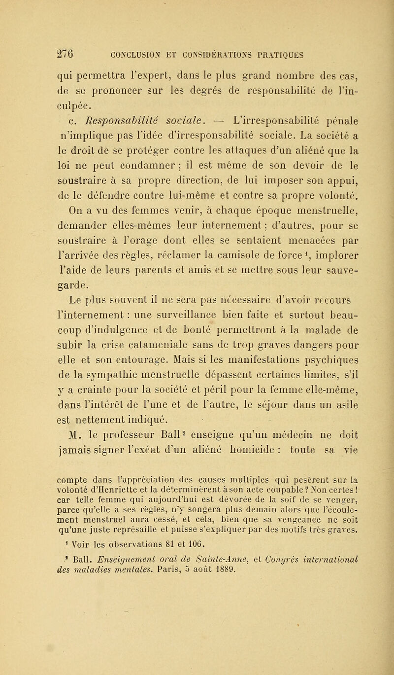 qui permettra l'expert, dans le plus grand nombre des cas, de se prononcer sur les degrés de responsabilité de l'in- culpée. c. Responsabilité sociale. — L'irresponsabilité pénale n'implique pas l'idée d'irresponsabilité sociale. La société a le droit de se protéger contre les attaques d'un aliéné que la loi ne peut condamner ; il est même de son devoir de le soustraire à sa propre direction, de lui imposer son appui, de le défendre contre lui-même et contre sa propre volonté. On a vu des femmes venir, à chaque époque menstruelle, demander elles-mêmes leur internement ; d'autres, pour se soustraire à l'orage dont elles se sentaient menacées par l'arrivée des règles, réclamer la camisole de force 1, implorer l'aide de leurs parents et amis et se mettre sous leur sauve- garde. Le plus souvent il ne sera pas nécessaire d'avoir recours l'internement : une surveillance bien faite et surtout beau- coup d'indulgence et de bonté permettront à la malade de subir la crise calameniale sans de trop graves dangers pour elle et son entourage. Mais si les manifestations psychiques de la sympathie menstruelle dépassent certaines limites, s'il y a crainte pour la société et péril pour la femme elle-même, dans l'intérêt de l'une et de l'autre, le séjour clans un asile est nettement indiqué. M. le professeur Bail2 enseigne qu'un médecin ne doit jamais signer l'exéat d'un aliéné homicide : toute sa vie compte dans l'appréciation des causes multiples qui pesèrent sur la volonté d'Henriette et la déterminèrent à son acte coupable? Non certes ! car telle femme qui aujourd'hui est dévorée de la soif de se venger, parce qu'elle a ses règles, n'y songera plus demain alors que l'écoule- ment menstruel aura cessé, et cela, bien que sa vengeance ne soit qu'une juste représaille et puisse s'expliquer par des motifs très graves. 1 Voir les observations 81 et 106. * Bail. Enseignement oral de Sainte-Anne, et Congrès international des maladies mentales. Paris, 5 août 1889.