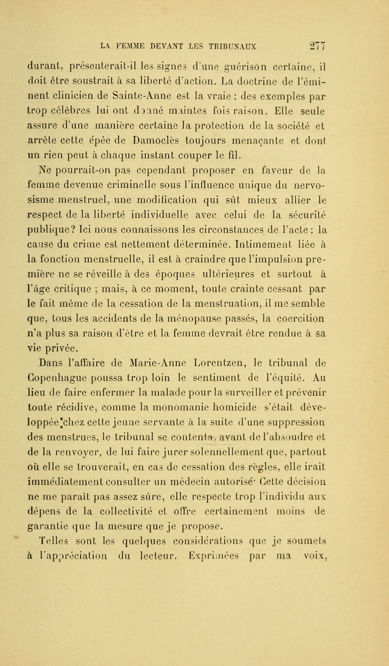 durant, présenterait-il les signes d'une guérison certaine, il doit être soustrait à sa liberté d'action. La doctrine de l'émi- nent clinicien de Sainte-Anne est la vraie : des exemples par trop célèbres lui ont donné maintes fois raison. Elle seule assure d'une manière certaine la protection de la société et arrête cette épée de Damoclès toujours menaçante et dont un rien peut à chaque instant couper le fil. Ne pourrait-on pas cependant proposer en faveur de la femme devenue criminelle sous l'influence unique du nervo- sisme menstruel, une modification qui sût mieux allier le respect de la liberté individuelle avec celui de la sécurité publique? Ici nous connaissons les circonstances de l'acte ; la cause du crime est nettement déterminée. Intimement liée à la fonction menstruelle, il est à craindre que l'impulsion pre- mière ne se réveille à des époques ultérieures et surtout à l'âge critique ; mais, à ce moment, toute crainte cessant par le fait même de la cessation de la menstruation, il me semble que, tous les accidents de la ménopause passés, la coercition n'a plus sa raison d'être et la femme devrait être rendue à sa vie privée. Dans l'affaire de Marie-Anne Lorentzen, le tribunal de Copenhague poussa trop loin le sentiment de l'équité. Au lieu de faire enfermer la malade pour la surveiller et prévenir toute récidive, comme la monomanie homicide s'était déve- loppée'chez cette jeune servante à la suite d'une suppression des menstrues, le tribunal se contenta, avant de l'absoudre et de la renvoyer, de lui faire jurer solennellement que, partout où elle se trouverait, en cas de cessation des règles, elle irait immédiatement consulter un médecin autorisé* Cette décision ne me paraît pas assez sûre, elle respecte trop l'individu aux dépens de la collectivité et offre certainement moins de garantie que la mesure que je propose. Telles sont les quelques considérations que je soumets à l'appréciation du lecteur. Exprimées par ma voix,