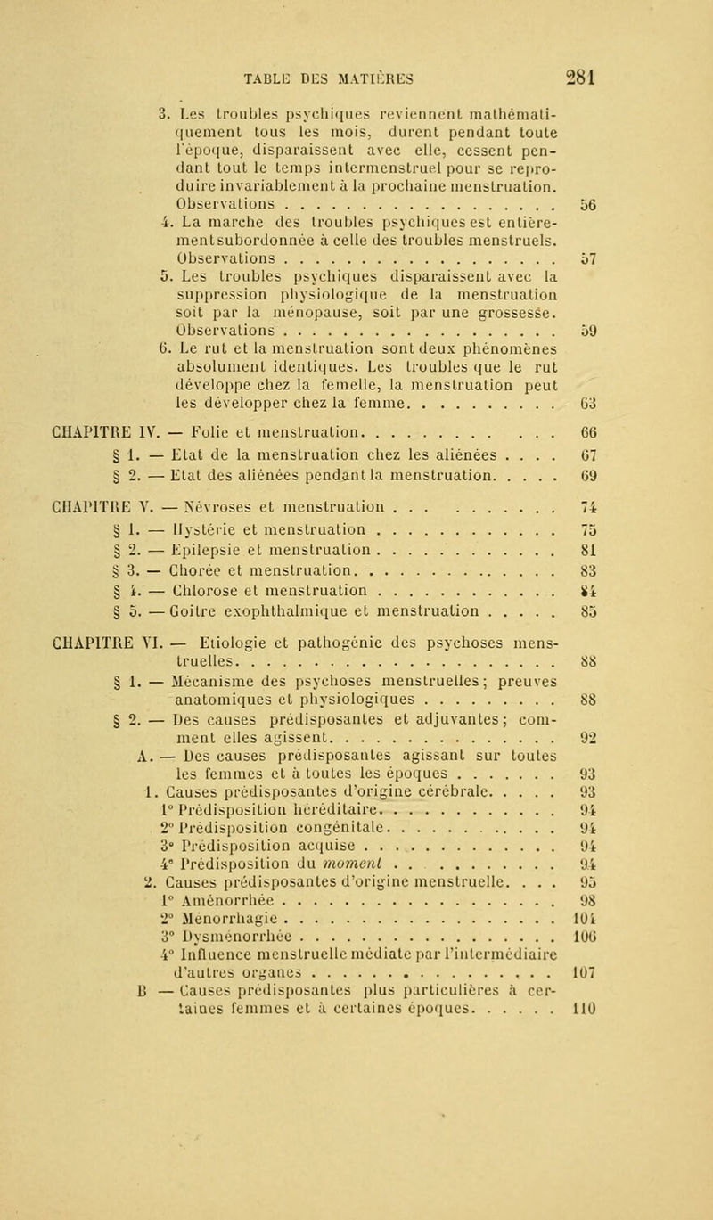 3. Les troubles psychiques reviennent mathémati- quement tous les mois, durent pendant toute l'époque, disparaissent avec elle, cessent pen- dant tout le temps in ter menstruel pour se repro- duire invariablement à la prochaine menstruation. Observations 56 4. La marche des troubles psychiques est entière- ment subordonnée à celle des troubles menstruels. Observations 57 5. Les troubles psychiques disparaissent avec la suppression physiologique de la menstruation soit par la ménopause, soit par une grossesse. Observations 59 6. Le rut et la menstruation sont deux phénomènes absolument identiques. Les troubles que le rut développe chez la femelle, la menstruation peut les développer chez la femme 03 CHAPITRE IV. — Folie et menstruation 66 §1. — Etat de la menstruation chez les aliénées .... 67 § 2.—Etat des aliénées pendant la menstruation 69 CHAPITRE V. — Névroses et menstruation 74 § 1. — Hystérie et menstruation 75 § 2. — Epilepsie et menstruation 81 § 3. — Ghorée et menstruation 83 § i. — Chlorose et menstruation S4 § 5. —Goitre exophthalmique et menstruation 85 CHAPITRE VI. — Etiologie et pathogénie des psychoses mens- truelles 88 § 1. — Mécanisme des psychoses menstruelles; preuves anatomiques et physiologiques 88 § 2. — Des causes prédisposantes et adjuvantes; com- ment elles agissent 92 A. — Des causes prédisposantes agissant sur toutes les femmes et à toutes les époques 93 1. Causes prédisposantes d'origine cérébrale 93 1° Prédisposition héréditaire 94 2° Prédisposition congénitale 94 3° Prédisposition acquise 94 4 Prédisposition du moment 94 2. Causes prédisposantes d'origine menstruelle. ... 95 1° Aménorrhée 98 2° Ménorrhagie 10 i 3° Dysménorrhée 106 4° Influence menstruelle médiate par l'intermédiaire d'autres organes 107 B — Causes prédisposantes plus particulières à cer- taines femmes et à certaines époques 110