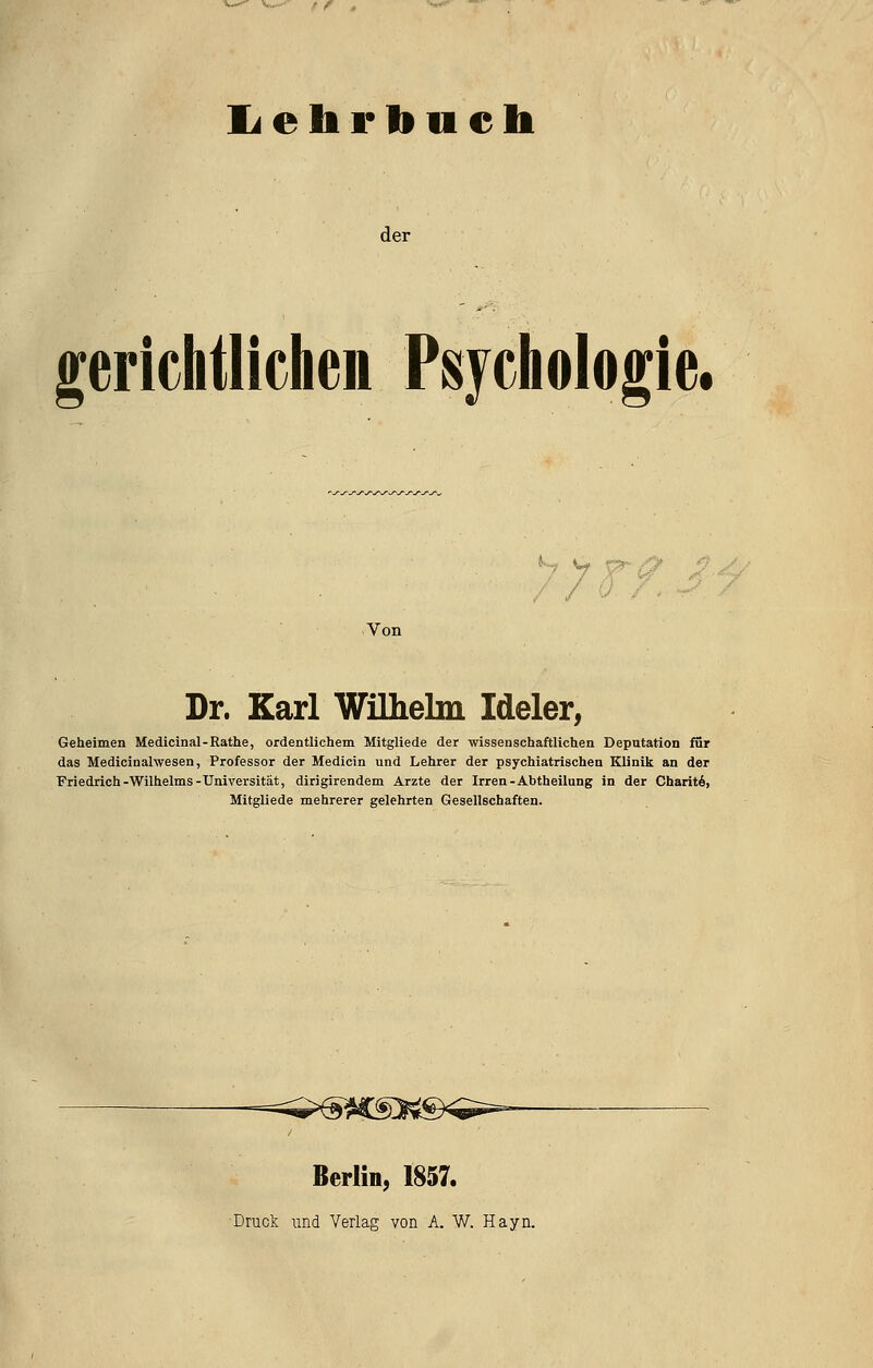 li e b F li u e b der gerichtlichen Psychologie. 77 r'/ Von Dr. Karl Wilhelm Ideler^ Geheimen Medicinal-Rathe, ordentlichem Mitgliede der wissenschaftlichen Deputation für das Medicinalwesen, Professor der Medicin und Lehrer der psychiatrischen Klinik an der Friedrich-Wilhelms-Universität, dirigirendem Arzte der Irren-Abtheilung in der Charit^, Mitgliede mehrerer gelehrten Gesellschaften. —^^^X^]i^;^^<^^ Berlin, 1857. Druck und Verlag von A. W. Hayn.