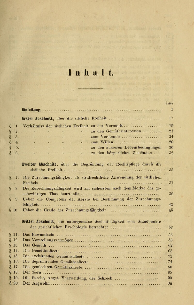 Inhalt« § 1. § 2. § 3. § 4. § 5. § 6. Seite Einleitung 1 Erster Abschnitt^ über die sittliche Freiheit 17 Verhältniss der sittlichen Freiheit zu der Vernunft . 19 zu den Gemüthsinteressen 21 zum Verstände 24 zum Willen 26 - - - zu den äusseren Lebensbedingungen 30 zu den körperlichen Zuständen .... 33 Zweiter Abschnitt, über die Begründung der Eechtspflege durch die sittliche Freiheit 35 § 7. Die Zurechnungsfähigkeit als strafrechtliche Anwendung der sittlichen Freiheit 37 § 8. Die Zurechnungsfähigkeit wird am sichersten nach dem Motive der ge- setzwidrigen That beurtheilt 39 § 9. Ueber die Competenz der Aerzte bei Bestimmung der Zurechnungs- fähigkeit 43 § 10. Ueber die Grade der Zurechnungsfähigkeit 45 Dritter Abschnitt, die naturgemässe Seelenthätigkeit rom Standpunkte der gerichtlichen Psychologie betrachtet 52 § 11. Das Bewusstsein 53 § 12. Das Vorstellungsvermögen 56 § 13. Das Gemüth 62 § 14. Die Gemüthsaffecte 68 § 15. Die excitirenden Gemüthsaffecte 73 § 16. Die deprimirenden Gemüthsaffecte 74 § 17. Die gemischten Gemüthsaffecte ■■ 80 § 18. Der Zorn ..'. 85 § 19. Die Furcht, Angst, Verzweiflung, der Schreck 90 § 20. Der Argwohn 94