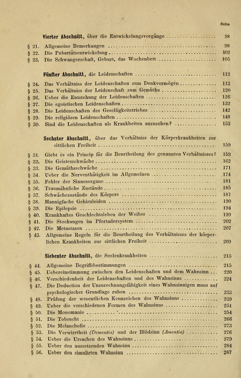 Seite Vierter Abschnitt, über die EntwickelungsVorgänge 98 § 21- Allgemeine Bemerkungen , 98 § 22. Die Pubertätsentwickelung 102 § 23. Die Schwangerschaft, Geburt, das Wochenbett 105 Fünfter Abschnitt, die Leidenschaften 112 § 24. Das Verhältniss der Leidenschaften zum Denkvermögen 113 § 25. Das Verhältniss der Leidenschaft zum Gemüthe 120 § 26. lieber die Entstehung der Leidenschaften 126 § 27. Die egoistischen Leidenschaften 132 § 28. Die Leidenschaften des Geselligkeitstriebes 142 § 29. Die religiösen Leidenschaften 148 § 30. Sind die Leidenschaften als Krankheiten anzusehen? 153 Sechster Abschnitt, über das Verhältniss der Körperkrankheiten zur sittlichen Freiheit 159 § 31. Giebt es ein Princip für die Beurtheilung des genannten Verhältnisses ? 159 § 32. Die Geistesschwäche '. 162 § 33. Die Gemüthsschwäche 171 § 34. Ueber die Nerventhätigkeit im Allgemeinen , . 174 § 35. Fehler der Sinnesorgane 181 § 36. Traumähnliche Zustände 185 § 37. Schwächezustände des Körpers 187 § 38. Mannigfache Gehirnleiden 190 § 39. Die Epilepsie 194 § 40. Krankhaftes Geschlechtsleben der Weiber 199 § 41. Die Stockungen im Pfortadersystem 202 § 42. Die Metastasen 207 § 43. Allgemeine Regeln für die Beurtheilung des Verhältnisses der körper- lichen Krankheiten zur sittlichen Freiheit '. 209 Siebenter Abschnitt, die Seelenkrankheiten 215 § 44. Allgemeine Begriffsbestimmungen 215 § 45. Uebereinstimmung zwischen den Leidenschaften und dem Wahnsinn ... 220 § 46. Verschiedenheit der Leidenschaften imd des Wahnsinns 224 § 47. Die Deduction der Unzurechnungsfähigkeit eines Wahnsinnigen muss auf psychologischer Grundlage ruhen 233 § 48. Prüfung der wesentlichen Kennzeichen des Wahnsinns 239 § 49. Ueber die verschiedenen Formen des Wahnsinns 251 § 50. Die Monomanie  254 § 51. Die Tobsucht 266 § 52. Die Melancholie 273 § 53. Die Verwirrtheit (Dementia) und der Blödsinn (Amentia) 276 § 54. Ueber die Ursachen des Wahnsinns 279 § 55. Ueber den aussetzenden Wahnsinn 284 § 56. Ueber den simulirten Wahnsinn 287