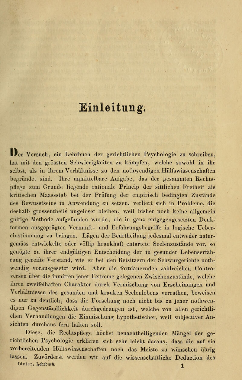 Einleitung. er Versuch, ein Lehrbuch der gerichtlichen Psychologie zu schreiben, hat mit den grössten Schwierigkeiten zu kämpfen, welche sowohl in ihr selbst, als in ihrem Verhältnisse zu den nothwendigen Hülfswissenschaften begründet sind. Ihre unmittelbare Aufgabe, das der gesammten Rechts- pflege zum Grunde liegende rationale Princip der sittlichen Freiheit als kritischen Maassstab bei der Prüfung der empirisch bedingten Zustände des Bewusstseins in Anwendung zu setzen, verliert sich in Probleme, die deshalb grossentheils ungelöset bleiben, weil bisher noch keine allgemein gültige Methode aufgefunden wurde, die in ganz entgegengesetzten Denk- formen ausgeprägten Vernunft- und Erfahrungsbegriffe in logische Ueber- einstimmung zu bringen. Lägen der Beurtheilung jedesmal entweder natur- gemäss entwickelte oder völlig krankhaft entartete Seelenzustände vor, so genügte zu ihrer endgültigen Entscheidung der in gesunder Lebenserfah- rung gereifte Verstand, wie er bei den Beisitzern der Schwurgerichte noth- wendig vorausgesetzt wird. Aber die fortdauernden zahlreichen Contro- versen über die inmitten jener Extreme gelegenen Zwischenzustände, welche ihren zweifelhaften Charakter durch Vermischung von Erscheinungen und Verhältnissen des gesunden und kranken Seelenlebens verrathen, beweisen es nur zu deutlich, dass die Forschung noch nicht bis zu jener nothwen- digen Gegenständlichkeit durchgedrungen ist, welche von allen gerichtli- chen Verhandlungen die Einmischung hypothetischer, weil subjectiver An- sichten durchaus fern halten soll. Diese, die Eechtspflege höchst benachtheiligenden Mängel der ge- richtlichen Psychologie erklären sich sehr leicht daraus, dass die auf sie vorbereitenden Hülfswissenschaften noch das Meiste zu wünschen übrig lassen. Zuvörderst werden wir auf die wissenschaftliche Deduction des Ideler, Lehrbuch. -t