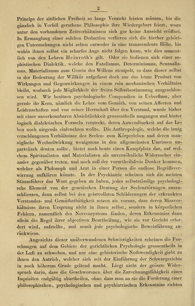 Princips der sittlichen Freiheit so lange Verzicht leisten müssen, bis die gänzlich in Verfall gerathene Philosophie ihre Wiedergeburt feiert, wozu unter den vorhandenen Zeitverhältnissen sich gar keine Aussicht eröffnet. In Ermanglung einer solchen Deduction verlieren sich die hierher gehöri- gen Untersuchungen nicht selten entweder in eine transcendente Höhe, bis wohin ihnen selbst ein scharfes Auge nicht folgen kann, wie dies nament- lich von den Lehren Heinroth's gilt. Oder sie bedienen sich einer so- phistischen Dialektik, welche den Fatalismus, Determinismus-, Sensualis- mus, Materialismus zum Gesetz des Willens stempelt, so dass dieser selbst in der Bedeutung der Willkür aufgefasst doch nur das letzte Product von Wirkungen und Gegenwirkungen in einem rein mechanischen Verhältniss bleibt, wodurch jede Möglichkeit der freien Selbstbeistimmung ausgeschlos- sen wird. Wir besitzen psychologische Compendien in Ueberfluss, aber gerade ihr Kern, nämlich die Lehre vom Gemütli, von seinen Affecten und Leidenschaften und von seiner Herrschaft über den Verstand, wurde bisher mit einer unverkennbaren Absichtlichkeit grossentheils umgangen und hinter logisch dialektischen Formeln versteckt, deren Anwendbarkeit auf das Le- ben noch nirgends einleuchten wollte. Die Anthropologie, welche die innig verschlungenen Verhältnisse des Seelen- zum Körperleben und deren man- nigfache Wechselwirkung wenigstens in den allgemeinsten Umrissen un- parteiisch deuten sollte, bietet noch heute einen Kampfplatz dar, auf wel- chem Spiritualisten und Materialisten als unversöhnliche Widersacher ein- ander gegenüber treten, und noch soll der vorurtheilsfreie Denker kommen, welcher als Philosoph und Arzt in einer Person die endlose Begrilfsver- wirrung aufklären könnte. In der Psychiatrie scheinen sich die meisten Stimmführer das Wort gegeben z-u haben, jedes selbstständige psychologi- sche Element von der genetischen Deutung der Seelenstörungen auszu- schliessen, denn selbst bei den geistvollsten Schilderungen der erkrankten Verstandes- und Gemüthsthätigkeit setzen sie voraus, dass deren Missvör- hältnisse ihren Ursprung nicht in ihnen selbst, sondern in körperlichen Fehlern, namentlich des Nervensystems fänden, deren Erkenntniss dann allein die Regel ihrer objectiven Beurtheilung, wie sie vor Gericht erfor- dert wird, aufstellte, und somit jede psychologische Beweisführung zu- rückwiese. Angesichts dieser unüberwundenen Schwierigkeiten scheinen die For- schungen auf dem Gebiete der gerichtlichen Psychologie grossentheils in der Luft zu schweben, und nur eine gebieterische Nothwendigkeit giebt zu ihnen den Antrieb, welcher sich seit der Einführung der Schwurgerichte in noch höherem Grade geltend macht. Liegt nicht der grösste Wider- spruch darin, dass die Geschworenen über die Zurechnungsfähigkeit eines Inquisiten endg-ültig aburtheilen, ohne dass man an sie die Forderung einer philosophischen, psychologischen und psychiatrischen Erkenntniss richten