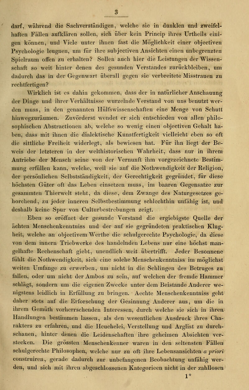 haften Fällen aufklären sollen, sich über kein Princip ihres Urtheils eini- gen können, und Viele unter ihnen fast die Möglichkeit einer objectiven Psychologie leugnen, um für ihre subjectiven Ansichten einen unbegrenzten Spielraum offen zu erhalten? Sollen auch hier die Leistungen der Wissen- schaft so weit hinter denen des gesunden Verstandes zurückbleiben, um dadurch das in der Gegenwart überall gegen sie verbreitete Misstrauen zu rechtfertigen? Wirklich ist es dahin gekommen, dass der in natürlicher Anschauung der Dinge und ihrer Verhältnisse wurzelnde Verstand von uns benutzt wer- den muss, in den genannten Hülfswissenschaften eine Menge von Schutt hinwegzuräumen. Zuvörderst wendet er sich entschieden von allen philo- sophischen Abstractionen ab, welche so wenig einen objectiven Gehalt ha- ben, dass mit ihnen die dialektische Kunstfertigkeit vielleicht eben so oft die sittliche Freiheit widerlegt, als bewiesen hat. Für ihn liegt der Be- weis der letzteren in der welthistorischen Wahrheit, dass nur in ihrem Antriebe der Mensch seine von der Vernunft ihm vorgezeichnete Bestim- mung erfüllen kann, welche, weil sie auf die Nothwendigkeit der Religion, der persönlichen Selbstständigkeit, der Gerechtigkeit gegründet, für diese höchsten Güter oft das Leben einsetzen muss, im haaren Gegensatze zur gesammten Thierwelt steht, da diese, dem Z^'^ange des Naturgesetzes ge- horchend, zu jeder inneren Selbstbestimmung schlechthin unfähig ist, und deshalb keine Spur von Culturbestrebungen zeigt. Eben so eröffnet der gesunde Verstand die ergiebigste Quelle der ächten Menschenkenntniss und der auf sie gegründeten praktischen Klug- heit, welche an objectivem Werthe die schulgerechte Psychologie, da diese von dem innern Triebwerke des handelnden Lebens nur eine höchst man- gelhafte Rechenschaft giebt, unendlich weit übertrifft. Jeder Besonnene fühlt die Nothwendigkeit, sich eine solche Menschenkenntniss im möglichst weiten Umfange zu erwerben, um nicht in die Schlingen des Betruges zu fallen, oder um nicht der Ambos zu sein, auf welchen der fremde Hammer schlägt, sondern um die eigenen Zwecke unter dem Beistande Anderer we- nigstens leidlich in Erfüllung zu bringen. Aechte Menschenkenntniss geht daher stets auf die Erforschung der Gesinnung Anderer aus, um die in ihrem Gemüth vorherrschenden Interessen, durch welche sie sich in ihren Handlungen bestimmen lassen, als den wesentlichen Ausdruck ihres Cha- rakters zu erfahren, und die Heuchelei, Verstellung und Arglist zu durch- schauen, hinter denen die Leidenschaften ihre geheimen Absichten ver- stecken. Die grössten Menschenkenner waren in den seltensten Fällen schulgerechte Philosophen, welche nur zu oft ihre Lebensansichten a priori construiren, gerade dadurch zur unbefangenen Beobachtung unfähig wer- den, und sich mit ihren abgeschlossenen Kategorieen nicht in der zahllosen 1*