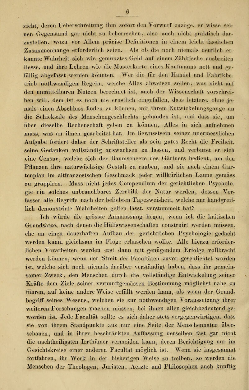 zieht, deren Uebersclireitung ihm sofort den Vorwurf zuzöge, er wisse sei- nen Gegenstand gar nicht zu beherrschen, also auch nicht praktisch dar- zustellen, wozu vor Allem präcise Definitionen in einem leicht fasslichen Zusammenhange erforderlich seien. Als ob die noch niemals deutlich er- kannte Wahrheit sich wie gemünztes Geld auf einem Zähltische ausbreiten Hesse, und ihre Lehren wie die Musterkarte eines Kaufmanns nett und ge- fällig abgefasst werden könnten. Wer die für den Handel und Fabrikbe- trieb nothwendigen Regeln, welche Alles abAveisen sollen, was nicht auf den unmittelbaren Nutzen berechnet ist, auch der Wissenschaft vorschrei- ben will, dem ist es noch nie ernstlich eingefallen, dass letztere, ohne je- mals einen Abschluss finden zu können, mit ihrem Entwickelungsgange an die Schicksale des Menschengeschlechts gebunden ist, und dass sie, um über dieselbe Rechenschaft geben zu können. Alles in sich aufnehmen muss, was an ihnen gearbeitet hat. Im Bewusstsein seiner unermesslichen Aufgabe fordert daher der Schriftsteller als sein gutes Recht die Freiheit, seine Gedanken vollständig auswachsen zu lassen, und verbittet er sich eine Censur, welche sich der Baumscheere des Gärtners bedient, um den Pflanzen ihre naturwüchsige Gestalt zu rauben, und sie nach einem Gar- tenplan im altfranzösischen Geschmack jeder willkürlichen Laune gemäss zu gruppiren. Muss nicht jedes Compendium der gerichtlichen Psycholo- gie ein solches unbrauchbares Zerrbild der Natur werden, dessen Ver- fasser alle Begriffe nach der beliebten Tagesweisheit, welche nur handgreif- lich demonstrirte Wahrheiten gelten lässt, verstümmelt hat? Ich würde die grösste Anmaassung hegen, wenn ich die kritischen Grundsätze, nach denen die Hülfswissenschaften construirt werden müssen, ehe an einen dauerhaften Aufbau der gerichtlichen Psychologie gedacht werden kann, gleichsam im Fluge erhaschen wollte. Alle hierzu erforder- lichen Vorarbeiten werden erst dann mit genügendem Erfolge vollbracht werden können, wenn der Streit der Facultäten zuvor geschlichtet w^orden ist, welche sich noch niemals darüber verständigt haben, dass ihr gemein- samer Zweck, den Menschen durch die vollständige JEntwickelung seiner Kräfte dem Ziele seiner vernunftgemässen Bestimmung möglichst nahe zu führen, auf keine andere Weise erfüllt werden kann, als wenn der Grund- begriff seines Wesens, welchen sie zur nothwendigen Voraussetzung ihrer weiteren Forschungen machen müssen, bei ihnen allen gleichbedeutend ge- worden ist. Jede Facultät sollte es sich daher stets vergegenAvärtigen, dass sie von ihrem Standpunkte aus nur eine Seite der Menschennatur über- schauen, und in ihrer beschränkten Auffassung derselben fast gar nicht die nachtheiligsten Irrthümer vermeiden kann, deren Berichtigung nur im Gesichtskreise einer anderen Facultät möglich ist. Wenn sie insgesammt fortfahren, ihr Werk in der bisherigen Weise zu treiben, so werden die Menschen der Theologen, Juristen, Aerzte und Philosophen auch künftig