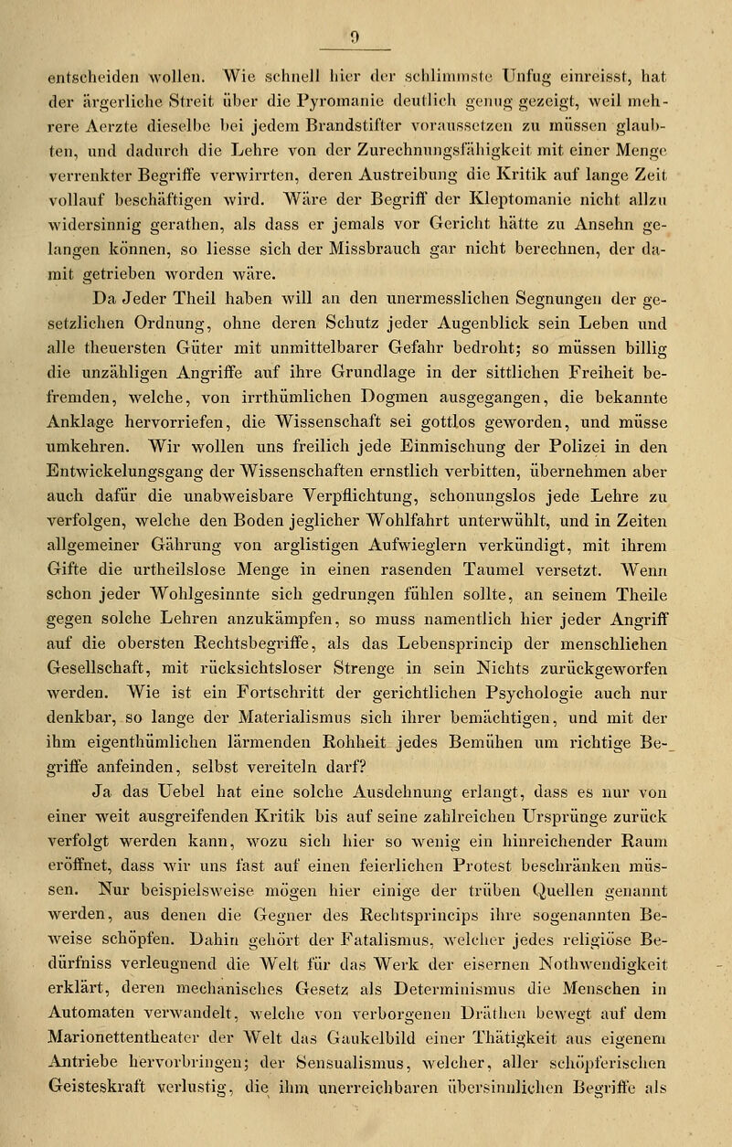 entscheiden wollen. Wie schnell hier der schlimmste Unfug einreisst, hat der ärgerliche Streit über die Pyromanie deutlich genug gezeigt, weil meh- rere Aerzte dieselbe bei jedem Brandstifter voraussetzen zu müssen glaub- ten, und dadurch die Lehre von der Zurechnungsfähigkeit mit einer Menge verrenkter Begriffe verwirrten, deren Austreibung die Kritik auf lange Zeit vollauf beschäftigen wird. Wäre der Begriff der Kleptomanie nicht allzu widersinnig gerathen, als dass er jemals vor Gericht hätte zu Ansehn ge- langen können, so Hesse sich der Missbrauch gar nicht berechnen, der da- mit getrieben worden wäre. Da Jeder Theil haben will an den unermesslichen Segnungen der ge- setzlichen Ordnung, ohne deren Schutz jeder Augenblick sein Leben und alle theuersten Güter mit unmittelbarer Gefahr bedroht; so müssen billig die unzähligen Angriffe auf ihre Grundlage in der sittlichen Freiheit be- fremden, welche, von irrthümlichen Dogmen ausgegangen, die bekannte Anklage hervorriefen, die Wissenschaft sei gottlos geworden, und müsse umkehren. Wir wollen uns freilich jede Einmischung der Polizei in den Entwickelungsgang der Wissenschaften ernstlich verbitten, übernehmen aber auch dafür die unabweisbare Verpflichtung, schonungslos jede Lehre zu verfolgen, welche den Boden jeglicher Wohlfahrt unterwühlt, und in Zeiten allgemeiner Gährung von arglistigen Aufwieglern verkündigt, mit ihrem Gifte die urtheilslose Menge in einen rasenden Taumel versetzt. Wenn schon jeder Wohlgesinnte sich gedrungen fühlen sollte, an seinem Theile gegen solche Lehren anzukämpfen, so muss namentlich hier jeder Angriff auf die obersten Rechtsbegriffe, als das Lebensprincip der menschliehen Gesellschaft, mit rücksichtsloser Strenge in sein Nichts zurückgeworfen werden. Wie ist ein Fortschritt der gerichtlichen Psychologie auch nur denkbar, so lange der Materialismus sich ihrer bemächtigen, und mit der ihm eigenthümlichen lärmenden Rohheit jedes Bemühen um richtige Be-_ griffe anfeinden, selbst vereiteln darf? Ja das Uebel hat eine solche Ausdehnung erlangt, dass es nur von einer weit ausgreifenden Kritik bis auf seine zahlreichen Ursprünge zurück verfolgt werden kann, wozu sich hier so wenig ein hinreichender Raum eröffnet, dass wir uns fast auf einen feierlichen Protest beschränken müs- sen. Nur beispielsweise mögen hier einige der trüben Quellen genannt werden, aus denen die Gegner des Rechtsprincips ihre sogenannten Be- Aveise schöpfen. Dahin gehört der Fatalismus, welcher jedes religiöse Be- dürfniss verleugnend die Welt für das Werk der eisernen Nothwendigkeit erklärt, deren mechanisches Gesetz als Determinismus die Menschen in Automaten verwandelt, welche von verborgenen Dräthen be^Yegt auf dem Marionettentheater der Welt das Gaukelbild einer Thätigkeit aus eigenem Antriebe hervorbringen; der Sensualismus, welcher, aller schöpferischen Geisteskraft verlustig, die ihm unerreichbaren übersinnlichen Begriffe als