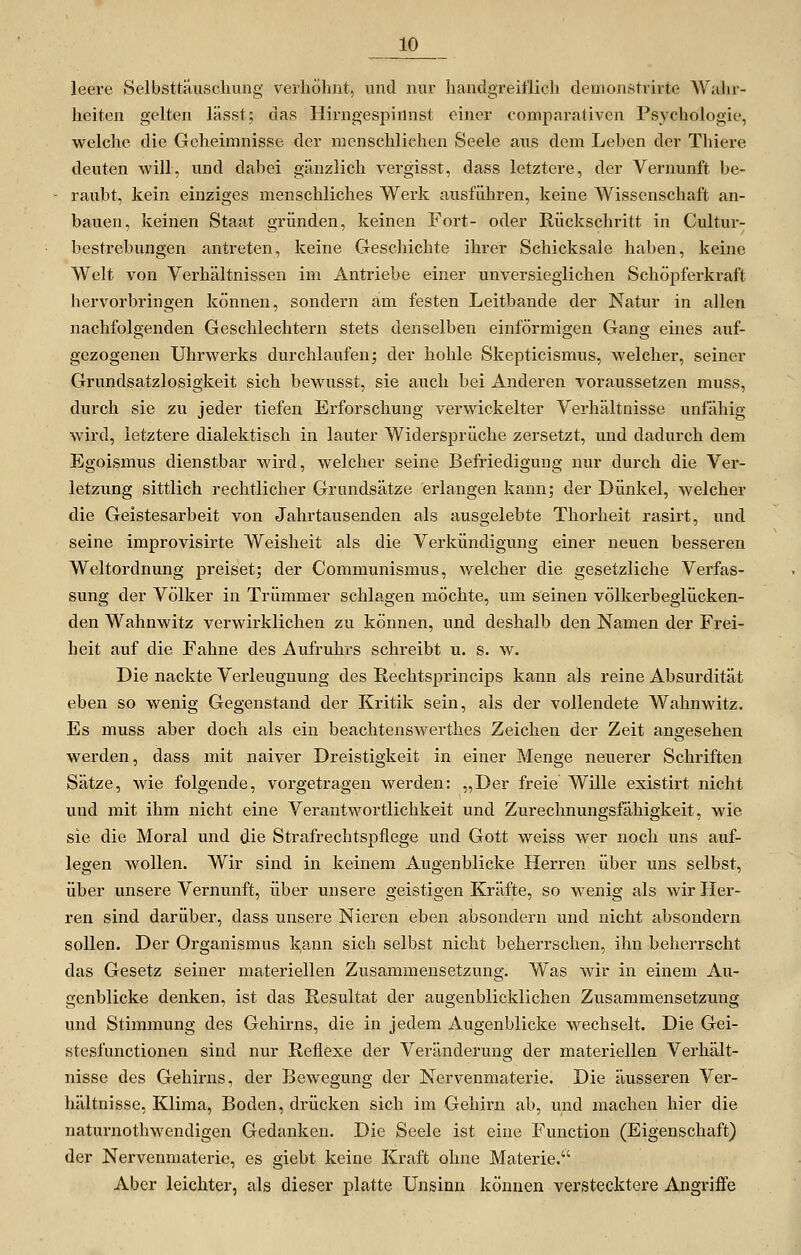 leere Selbsttäuschung verhöhnt, und nur handgreiflich demonstrirte Wahr- heiten gelten lässt; das Hirngespinnst einer comparativen Psychologie, welche die Geheimnisse der menschlichen Seele aus dem Leben der Thiere deuten Avill, und dabei gänzlich vergisst, dass letztere, der Vernunft be- raubt, kein einziges menschliches Werk ausführen, keine Wissenschaft an- bauen, keinen Staat gründen, keinen Fort- oder Rückschritt in Cultur- bestrebungen antreten, keine Geschichte ihrer Schicksale haben, keine Welt von Verhältnissen im Antriebe einer unversieglichen Schöj)ferkraft hervorbringen können, sondern am festen Leitbande der Natur in allen nachfolgenden Geschlechtern stets denselben einförmigen Gang eines auf- gezogenen Uhrwerks durchlaufen; der hohle Skepticismus, welcher, seiner Grundsatzlosigkeit sich bewusst, sie auch bei Anderen voraussetzen muss, durch sie zu jeder tiefen Erforschung verwickelter Verhältnisse unfähig wird, letztere dialektisch in lauter Widersprüche zersetzt, und dadurch dem Egoismus dienstbar wird, welcher seine Befriedigung nur durch die Ver- letzung sittlich rechtlicher Grandsätze erlangen kann; der Dünkel, welcher die Geistesarbeit von Jahrtausenden als ausgelebte Thorheit rasirt, und seine improvisirte Weisheit als die Verkündigung einer neuen besseren Weltordnung preiset; der Communismus, welcher die gesetzliche Verfas- sung der Völker in Trümmer schlagen möchte, um seinen völkerbeglücken- den Wahnwitz verwirklichen zu können, und deshalb den Namen der Frei- heit auf die Fahne des Aufruhrs schreibt u. s. w. Die nackte Verleugnung des Rechtsprincips kann als reine Absurdität eben so wenig Gegenstand der Kritik sein, als der vollendete Wahnwitz. Es muss aber doch als ein beachtenswerthes Zeichen der Zeit angesehen werden, dass mit naiver Dreistigkeit in einer Menge neuerer Schriften Sätze, wie folgende, vorgetragen werden: „Der freie Wille existirt nicht und mit ihm nicht eine Verantwortlichkeit und Zurechnungsfähigkeit, wie sie die Moral und die Strafrechtspflege und Gott weiss wer noch uns auf- legen wollen. Wir sind in keinem Augenblicke Herren über uns selbst, über unsere Vernunft, über unsere geistigen Kräfte, so wenig als wir Her- ren sind darüber, dass unsere Nieren eben absondern und nicht absondern sollen. Der Organismus l<;ann sich selbst nicht beherrschen, ihn beherrscht das Gesetz seiner materiellen Zusammensetzung. Was wir in einem Au- genblicke denken, ist das Resultat der augenblicklichen Zusammensetzung und Stimmung des Gehirns, die in jedem Augenblicke wechselt. Die Gei- stesfunctionen sind nur Reflexe der Veränderung der materiellen Verhält- nisse des Gehirns, der Bewegung der Nervenmaterie. Die äusseren Ver- hältnisse, Klima, Boden, drücken sich im Gehirn ab, und machen hier die naturnothwendigen Gedanken. Die Seele ist eine Function (Eigenschaft) der Nervenmaterie, es giebt keine Kraft ohne Materie. Aber leichter, als dieser platte Unsinn können verstecktere Angriffe