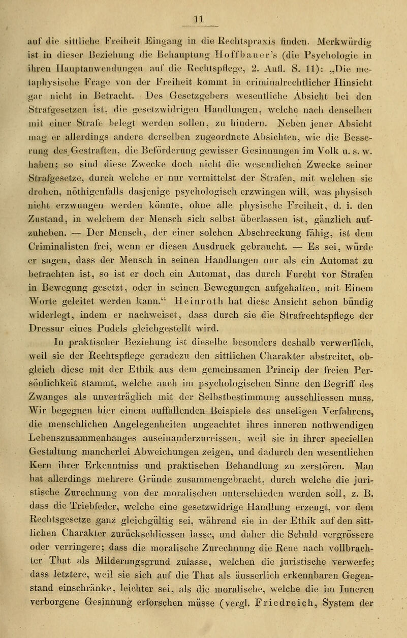 auf die sittliche Freiheit Eingang in die liechtspraxis finden. Merkwürdig ist in dieser Beziehung die Behauptung Hof ('baue r's (die Psychologie; in ihren llauptanwendungen auf die Rechtspflege, 2. Aufl. S. 11): „Die me- taphysische Frage von der Freiheit kommt in criniinalrechtlicher Hinsicht gar nicht in Betracht. Des Gesetzgebers wesentliche Absicht bei den Strafgesetzen ist, die gesetzwidrigen Handlungen, welche nach denselben mit einer Strafe belegt werden sollen, zu hindern. Neben jener Absicht mag er allerdings andere derselben zugeordnete Absichten, wie die Besse- rung des_ Gestraften, die Beförderung gewisser Gesinnungen im Volk u. s. w. haben; so sind diese Zwecke doch nicht die wesentlichen Zwecke seiner Strafgesetze, durch welche er nur vermittelst der Strafen, mit welchen sie drohen, nöthigenfalls dasjenige psychologisch erzwingen will, was f)hysisch nicht erzwungen werden könnte, ohne alle physische Freiheit, d. i. den Zustand, in welchem der Mensch sich selbst überlassen ist, gänzlich auf- zuheben. — Der Mensch, der einer solchen Abschreckung fähig, ist dem Criminalisten frei, wenn er diesen Ausdruck gebraucht. — Es sei, würde er sagen, dass der Mensch in seinen Handlungen nur als ein Automat zu betrachten ist, so ist er doch ein Automat, das durch Furcht vor Strafen in Bewegung gesetzt, oder in seinen Bewegungen aufgehalten, mit Einem Worte geleitet werden kann. Heinroth hat diese Ansicht schon bündig widerlegt, indem er nachweiset, dass durch sie die Strafrechtspflege der Dressur eines Pudels gleichgestellt wird. In praktischer Beziehung ist dieselbe besonders deshalb verwerflich, weil sie der Rechtspflege geradezu den sittlichen Charakter abstreitet, ob- gleich diese mit der Ethik aus dem gemeinsamen Princip der freien Per- sönlichkeit stammt, welche auch im psychologischen Sinne den Begriff des Zwanges als unverträglich mit der Selbstbestimmung ausschliessen muss. Wir begegnen hier einem auffallenden Beispiele des unseligen Verfahrens, die menschlichen Angelegenheiten ungeachtet ihres inneren nothwendigen Lebenszusammenhanges auseinanderzureissen, weil sie in ihrer speciellen Gestaltung mancherlei Abweichungen zeigen, und dadurch den wesentlichen Kern ihrer Erkenntniss und praktischen Behandlung zu zerstören. Man hat allerdings mehrere Gründe zusammengebracht, durch welche die jiu-i- stische Zurechnung von der moralischen unterschieden Averden soll, z. B. dass die Triebfeder, welche eine gesetzwidrige Handlung erzeugt, vor dem Rechtsgesetz.e ganz gleichgültig sei, während sie in der Ethik auf den sitt- lichen Charakter zurückschliessen lasse, und daher die Schuld vergrössere oder verringere; dass die moralische Zurechnung die Reue nach vollbrach- ter That als Milderungsgrund zulasse, welchen die juristische verwerfe; dass letztere, weil sie sich auf die That als äusserlich erkennbaren Gegen- stand einschränke, leichter sei, als die moralische, welche die im Inneren verborgene Gesinnung erforschen müsse (vergl. Friedreich, System der