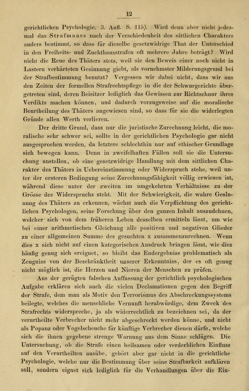 gerichtlichen Psychologie. 3. Aufl. S. 115). Wird denn aber nicht jede-s- mal das Strafmaass nach der Verschiedenheit des sittlichen Charakters anders bestimmt, so dass für dieselbe gesetzwidrige That der Unterschied in den Freiheits- und Zuchthausstrafen oft mehrere Jahre beträgt? Wird nicht die Reue des Thäters stets, weil sie den Beweis einer noch nicht in Lastern verhärteten Gesinnung giebt, als vornehmster Milderungsgrund bei der Strafbestimmung benutzt? Vergessen wir dabei nicht, dass wir aus den Zeiten der formellen Strafrechtspflege in die der Schwurgerichte über- getreten sind, deren Beisitzer lediglich das Gewissen zur Richtschnur ihres Verdikts machen können, und dadurch vorzugsweise auf die moralische Beurtheilung des Thäters angewiesen sind, so dass für sie die widerlegten Gründe allen Werth verlieren. Der dritte Grund, dass nur die juristische Zurechnung leicht, die mo- ralische sehr schwer sei, sollte in der gerichtlichen Psychologie gar nicht ausgesprochen werden, da letztere schlechthin nur auf ethischer Grundlage sich bewegen kann. Denn in zweifelhaften Fällen soll sie die Untersu- chung anstellen, ob eine gesetzwidrige Handlung mit dem sittlichen Cha- rakter des Thäters in Uebereinstimmung oder Widerspruch stehe, weil un- ter der ersteren Bedingung seine Zurechnungsfähigkeit völlig erwiesen ist, während diese unter der zweiten im umgekehrten Verhältnisse zu der Grösse des Widerspruchs steht. Mit der Schwierigkeit, die wahre Gesin- nung des Thäters zu erkennen, wächst auch die Verpflichtung des gericht- lichen Psychologen, seine Forschung über den ganzen Inhalt auszudehnen, welcher' sich von dem früheren Leben desselben ermitteln lässt, um wie bei einer arithmetischen Gleichung alle positiven und negativen Glieder zu einer allgemeinen Summe des gesuchten x zusammenzurechnen. Wenn dies X sich nicht auf einen kategorischen Ausdruck bringen lässt, wie dies häufig genug sich ereignet, so bleibt das Endergebniss problematisch als Zeugniss von der Beschränktheit unserer Erkenntniss, der es oft genug nicht möglich ist, die Herzen und Nieren der Menschen zu prüfen. Aus der gerügten falschen Auffassung der gerichtlich psychologischen Aufgabe erklären sich auch die vielen Declamationen gegen den Begriff der Strafe, dem man als Motiv den Terrorismus des Abschreckungssystems beilegte, welches die menschliche Vernunft herabwürdige, dem Zweck des Strafrechts widerspreche, ja als widerrechtlich zu bezeichnen sei, da der verurtheilte Verbrecher nicht mehr abgeschreckt werden könne, und nicht als Popanz oder Vogelscheuche für künftige Verbrecher dienen dürfe, welche sich die ihnen gegebene strenge Warnung aus dem Sinne schlügen. Die Untersuchung, ob die Strafe einen heilsamen oder verderblichen Einfluss auf den Verurtheilten ausübe, gehört aber gar nicht in die gerichtliche Psychologie, welche nur die Bestimmung über seine Strafbarkeit aufklären soll, sondern eignet sich lediglich für die Verhandlungen über die Ein-