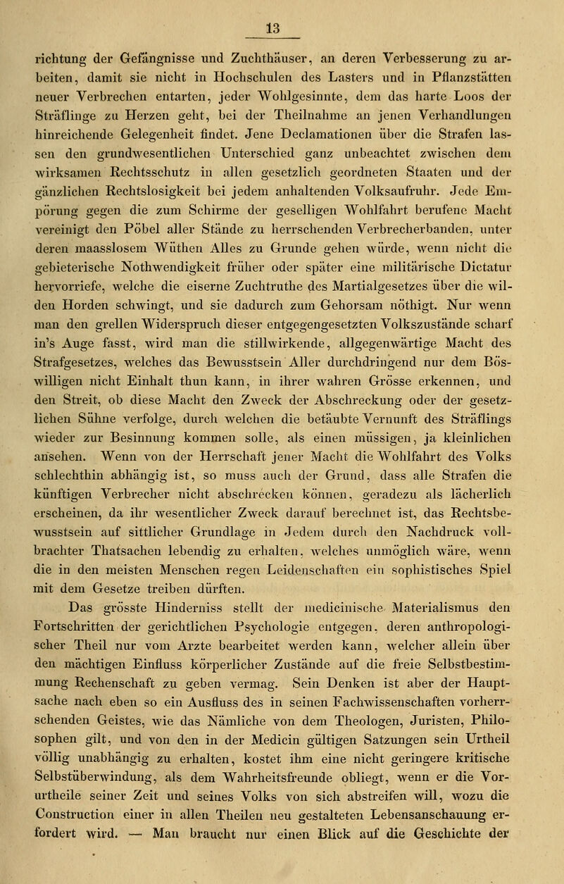 richtung der Gefängnisse und Zuchthäuser, an deren Verbesserung zu ar- beiten, damit sie nicht in Hochschulen des Lasters und in Pflanzstätten neuer Verbrechen entarten, jeder Wohlgesinnte, dem das harte Loos der Sträflinge zu Herzen geht, bei der Theilnahme an jenen Verhandlungen hinreichende Gelegenheit findet. Jene Declamationen über die Strafen las- sen den grundwesentlichen Unterschied ganz unbeachtet zwischen dem wirksamen Rechtsschutz in allen gesetzlich geordneten Staaten und der gänzlichen Rechtslosigkeit bei jedem anhaltenden Volksaufruhr. Jede Em- pörung gegen die zum Schirme der geselligen Wohlfahrt berufene Macht vereinigt den Pöbel aller Stände zu herrschenden Verbrecherbanden, unter deren maasslosem Wüthen Alles zu Grunde gehen würde, wenn nicht die gebieterische Nothwendigkeit früher oder sjoäter eine militärische Dictatur hei;vorriefe, welche die eiserne Zuchtruthe des Martialgesetzes über die wil- den Horden schwingt, und sie dadurch zum Gehorsam nöthigt. Nur wenn man den grellen Widerspruch dieser entgegengesetzten Volkszustände scharf in's Auge fasst, wird man die stillwirkende, allgegenwärtige Macht des Strafgesetzes, welches das Bewusstsein Aller durchdringend nur dem Bös- willigen nicht Einhalt thun kann, in ihrer wahren Grösse erkennen, und den Streit, ob diese Macht den Zweck der Abschreckung oder der gesetz- lichen Sühne verfolge, durch welchen die betäubte Vernunft des Sträflings wieder zur Besinnung kommen solle, als einen müssigen, ja kleinlichen ansehen. Wenn von der Herrschaft jener Macht die Wohlfahrt des Volks schlechthin abhängig ist, so muss auch der Grund, dass alle Strafen die künftigen Verbrecher nicht abschrecken können, geradezu als lächerlich erscheinen, da ihr wesentlicher Zweck darauf berechnet ist, das Rechtsbe- wusstsein auf sittlicher Grundlage in Jedem durch den Nachdruck voll- brachter Thatsachen lebendig zu erhalten, welches unmöglich wäre, wenn die in den meisten Menschen regen Leidenschaften ein sophistisches Spiel mit dem Gesetze treiben dürften. Das grösste Hinderniss stellt der medicinische- Materialismus den Fortschritten der gerichtlichen Psychologie entgegen, deren anthropologi- scher Theil nur vom Arzte bearbeitet werden kann, Avelcher allein über den mächtigen Einfluss körperlicher Zustände auf die freie Selbstbestim- mung Rechenschaft zu geben vermag. Sein Denken ist aber der Haupt- sache nach eben so ein Ausfluss des in seinen Fachwissenschaften vorherr- schenden Geistes, wie das Nämliche von dem Theologen, Juristen, Philo- sophen gilt, und von den in der Medicin gültigen Satzungen sein Urtheil völlig unabhängig zu erhalten, kostet ihm eine nicht geringere kritische Selbstüberwindung, als dem Wahrheitsfreunde obliegt, wenn er die Vor- urtheile seiner Zeit und seines Volks von sich abstreifen will, wozu die Construetion einer in allen Theilen neu gestalteten Lebensanschauung er- fordert wird. — Man braucht nur einen Blick auf die Geschichte der