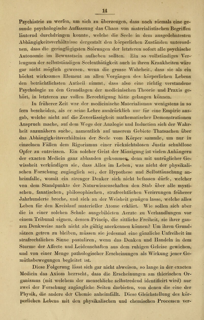 Psychiatrie zu werfen, um sich zu überzeugen, dass noch niemals eine ge- sunde psychologische Auffassung das Chaos von materialistischen Begriffen läuternd durchdringen konnte, welche die Seele in dem ausgedehntesten Abhängigkeitsverhältnisse dergestalt den körperlichen Zuständen unterord- nen, dass die geringfügigsten Störungen der letzteren sofort alle psychische Autonomie im Bewusstsein aufheben sollten. Ein so vollständiges Ver-^ leugnen der selbstständigen Seelenthätigkeit auch in ihren Krankheiten wäre gar nicht möglich gewesen, Avenn die grosse Wahrheit, dass sie als ein höchst wii'ksames Element an allen Vorgängen des körperlichen Lebens den beträchtlichsten Antheil nimmt, dass also eine richtig verstandene Psychologie zu den Grundlagen der medicinischen Theorie und Praxis ge- hört, in letzteren zur vollen Berechtigung hätte gelangen können. In früherer Zeit Avar der medicinische Materialismus wenigstens in so fern bescheiden, als er seine Lehre ausdrücklich nur für eine Empirie aus- gab, welche nicht auf die Zuverlässigkeit mathematischer Demonstrationen Anspruch mache, auf dem Wege der Analogie und Induction sich der Wahr- heit anzunähern suche, namentlich' auf unserem Gebiete Thatsachen über das Abhängigkeitsverhältniss der Seele vom Körper sammle, um nur in einzelnen Fällen dem Rigorismus einer rücksichtslosen Justiz schuldlose Opfer zu entreissen. Ein solcher Geist der Mässigung ist vielen Anhängern der exacten Medicin ganz abhanden gekommen, denn mit untrüglicher Ge- wissheit verkündigen sie, dass Alles im Leben, was nicht der physikali- schen Forschung zugänglich sei, der Hypothese und Selbsttäuschung an- heimfalle, womit ein strenger Denker sich nicht befassen dürfe, welcher von dem Standpunkte der Naturwissenschaften den Stab über alle mysti- schen, fanatischen, philosophischen, strafrechtlichen Verirrungen früherer Jahrhunderte breche, und sich an der Weisheit genügen lasse, welche alles Leben für den Kreislauf materieller Atome erklärt. Wie sollen sich aber die in einer solchen Schule ausgebildeten Aerzte zu Verhandlungen vor einem Tribunal eignen, dessen Princip, die sittliche Freiheit, sie ihrer gan- zen Denkweise nach nicht als gültig anerkennen können? Um ihren Grund- sätzen getreu zu bleiben, müssen sie jedesmal eine gänzliche Unfreiheit im strafrechtlichen Sinne postuliren, wenn das Denken und Handeln in dem Sturme der Affecte und Leidenschaften aus dem ruhigen Geleise gewichen, und von einer Menge pathologischer Erscheinungen als Wirkung jener Ge- müthsbewegungen begleitet ist. Diese Folgerung lässt sich gar nicht abweisen, so lange in der exacten Medicin das Axiom herrscht, dass die Erscheinungen am thierischen Or- ganismus (mit welchem der menschliche selbstredend identificirt wird) nur zwei der Forschung zugängliche Seiten darbieten, von denen die eine der Physik, die andere del' Chemie anheimfällt. Diese Gleichstellung des kör- perlichen Lebens mit den physikalischen und chemischen Processen ver-