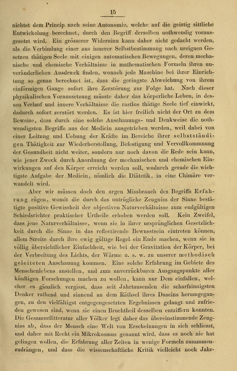 nichtet dem Princip nach seine Autonomie, welche auf die geistig sittliche Entwickelung berechnet, durch den Begriff derselben nothwendig voraus- gesetzt wird. Eiii grösserer Widersinn kann daher nicht gedacht werden, als die Verbindung einer aus innerer Selbstbestimmung nach ureignen Ge- setzen thätigen Seele mit einigen automatischen Bewegungen, deren mecha- nische und chemische Verhältnisse in mathematisichen Formeln ihren un- verändei-lichen Ausdruck finden, wonach jede Maschine bei ihrer Einrich- tung so genau berechnet ist, dass die geringste Abweichung von ihrem einförmigen Gange sofort ihre Zerstörung zur Folge hat. Nach dieser physikalischen Voraussetzung müsste daher das körperliche Leben, in des- sen Verlauf und innere Verhältnisse die rastlos thätige Seele tief einwirkt, dadurch sofort zerstört werden. Es ist hier freilich nicht der Ort zu dem Beweise, dass durch eine solche Anschauungs- und Denkweise die noth- wendigsten Begriffe aus der Medicin ausgetrieben werden, weil dabei von einer Leitung und Uebung der Kräfte im Bereiche ihrer selbstständi- gen Thätigkeit zur Wiederherstellung, Befestigung und Vervollkommnung der Gesundheit nicht weiter, sondern nur noch davon die Eede sein kann, wie jener Zweck durch Anordnung der mechanischen und chemischen Ein- wirkungen auf den Körper erreicht werden soll, wodurch gerade die wich- tigste Aufgabe der Medicin, nämlich die Diätetik, in eine Chimäre ver- wandelt wird. Aber wir müssen doch den argen Missbrauch des Begriffs Erfah- rung rügen, womit die durch das untrügliche Zeugniss der Sinne bestä- tigte positive Gewissheit der objectiven Naturverhältnisse zum endgültigen Schiedsrichter praktischer Urtheile erhoben werden soll. Kein Zweifel, dass jene Naturverhältnisse, wenn sie in ihrer ursprünglichen Gesetzlich- keit durch die Sinne in das reflectirende Bewusstsein eintreten können, allem Streite durch ihre ewig gültige Regel ein Ende machen, wenn sie in völlig übersichtlicher Einfachheit, wie bei der Gravitation der Körper, hei der Verbreitung des Lichts, der Wärme u. s. w. zu unserer methodisch geleiteten Anschauung kommen. Eine solche Erfahrung im Gebiete des Menschenlebens anstellen, und zum unverrückbaren Ausgangspunkte aller künftigen Forschungen machen zu wollen, kann nur Dem einfallen, wel- cher es gänzlich vergisst, dass seit Jahrtausenden die scharfsinnigsten Denker rathend und sinnend an dem ßäthsel ihres Daseins herumgegan- gen, zu den vielfältigst entgegengesetzten Ergehnissen gelangt und zufrie- den gewesen sind, wenn sie einen Bruchtheil desselben entziffern konnten. Die Gesammtlitteratur aller Völker legt daher das übereinstimmende Zeug- niss ab, dass der Mensch eine Welt von Erscheinungen in sich schliesst, und daher mit Recht ein Mikrokosmus genannt wird, dass es noch nie hat gelingen wollen, die Erfahrung aller Zeiten in wenige Formeln zusammen- zudrängen, und dass die wissenschaftliche Kritik vielleicht noch Jahr-