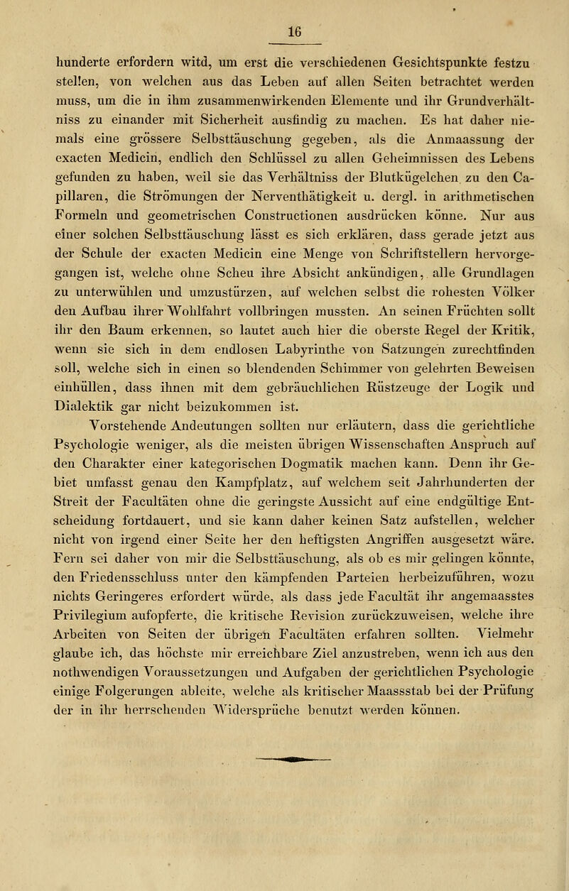 hunderte erfordern witd, um erst die verschiedenen Gesichtspunkte festzu stellen, von welchen aus das Leben auf allen Seiten betrachtet werden muss, um die in ihm zusammenwirkenden Elemente und ihr Grundverhält- niss zu einander mit Sicherheit ausfindig zu machen. Es hat daher nie- mals eine grössere Selbsttäuschung gegeben, als die Anmaassung der exacten Medicin, endlich den Schlüssel zu allen Geheimnissen des Lebens gefunden zu haben, weil sie das Verhältniss der Blutkügelchen. zu den Ca- pillaren, die Strömungen der Nerventhätigkeit u. dergl. in arithmetischen Formeln und geometrischen Constructionen ausdrücken könne. Nur aus einer solchen Selbsttäuschung lässt es sich erklären, dass gerade jetzt aus der Schule der exacten Medicin eine Menge von Schriftstellern hex'vorge- gangen ist, welche ohne Scheu ihre Absicht ankündigen, alle Grundlagen zu unterwühlen und umzustürzen, auf welchen selbst die rohesten Völker den Aufbau ihrer Wohlfahrt vollbringen mussten. An seinen Früchten sollt ihr den Baum erkennen, so lautet auch hier die oberste Regel der Kritik, wenn sie sich in dem endlosen Labyrinthe von Satzungen zurechtfinden soll, welche sich in einen so blendenden Schimmer von gelehrten Beweisen einhüllen, dass ihnen mit dem gebräuchlichen Rüstzeuge der Logik und Dialektik gar nicht beizukommen ist. Vorstehende Andeutungen sollten nur erläutern, dass die gerichtliche Psychologie weniger, als die meisten übrigen Wissenschaften Anspruch auf den Charakter einer kategorischen Dogmatik machen kann. Denn ihr Ge- biet umfasst genau den Kampfplatz, auf welchem seit Jahrhunderten der Streit der Facultäten ohne die geringste Aussicht auf eine endgültige Ent- scheidung fortdauert, und sie kann daher keinen Satz aufstellen, welcher nicht von irgend einer Seite her den heftigsten Angriffen ausgesetzt wäre. Fern sei daher von mir die Selbsttäuschung, als ob es mir gelingen könnte, den Friedensschluss unter den kämpfenden Parteien herbeizuführen, wozu nichts Geringeres erfordert würde, als dass jede Facidtät ihr angemaasstes Privilegium aufopferte, die kritische Revision zurückzuweisen, welche ihre Arbeiten von Seiten der übrigen Facultäten erfahren sollten. Vielmehr glaube ich, das höchste mir erreichbare Ziel anzustreben, wenn ich aus den nothwendigen Voraussetzungen und Aufgaben der gerichtlichen Psychologie einige Folgerungen ableite, welche als kritischer Maassstab bei der Prüfung der in ihr herrschenden Widersprüche benutzt werden können.