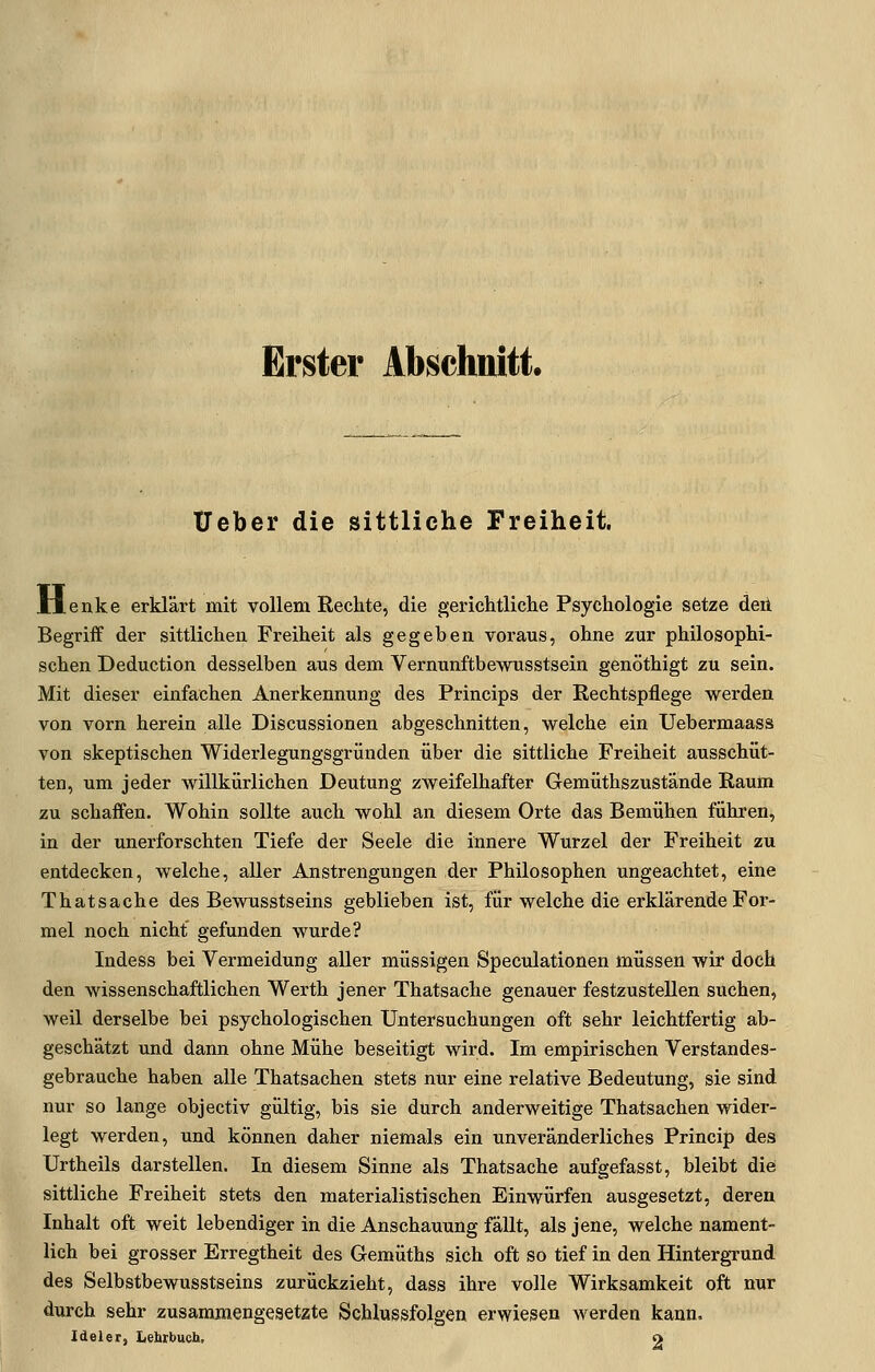 Erster Abschnitt. Ueber die sittliche Freiheit. Henke erklärt mit vollem Rechte, die gericMiche Psychologie setze deii Begriff der sittlichen Freiheit als gegeben voraus, ohne zur philosophi- schen Deduction desselben aus dem Vernunftbewusstsein genöthigt zu sein. Mit dieser einfachen Anerkennung des Princips der Eechtspflege werden von vorn herein alle Discussionen abgeschnitten, welche ein Uebermaass von skeptischen Widerlegungsgründen über die sittliche Freiheit ausschüt- ten, um jeder willkürlichen Deutung zweifelhafter Gemüthszustände Raum zu schaffen. Wohin sollte auch wohl an diesem Orte das Bemühen führen, in der unerforschten Tiefe der Seele die innere Wurzel der Freiheit zu entdecken, welche, aller Anstrengungen der Philosophen ungeachtet, eine Thatsache des Bewusstseins geblieben ist, für welche die erklärende For- mel noch nicht gefunden wurde? Indess bei Vermeidung aller müssigen Speculationen müssen wir doch den wissenschaftlichen Werth jener Thatsache genauer festzustellen suchen, weil derselbe bei psychologischen Untersuchungen oft sehr leichtfertig ab- geschätzt und dann ohne Mühe beseitigt wird. Im empirischen Verstandes- gebrauche haben alle Thatsachen stets nur eine relative Bedeutung, sie sind nur so lange objectiv gültig, bis sie durch anderweitige Thatsachen wider- legt werden, und können daher niemals ein unveränderliches Princip des Urtheils darstellen. In diesem Sinne als Thatsache aufgefasst, bleibt die sittliche Freiheit stets den materialistischen Einwürfen ausgesetzt, deren Inhalt oft weit lebendiger in die Anschauung fällt, als jene, welche nament- lich bei grosser Erregtheit des Gemüths sich oft so tief in den HintergTund des Selbstbewusstseins zurückzieht, dass ihre volle Wirksamkeit oft nur durch sehr zusammengesetzte Schlussfolgen erwiesen werden kann. Ideler, Lehrbuch, o