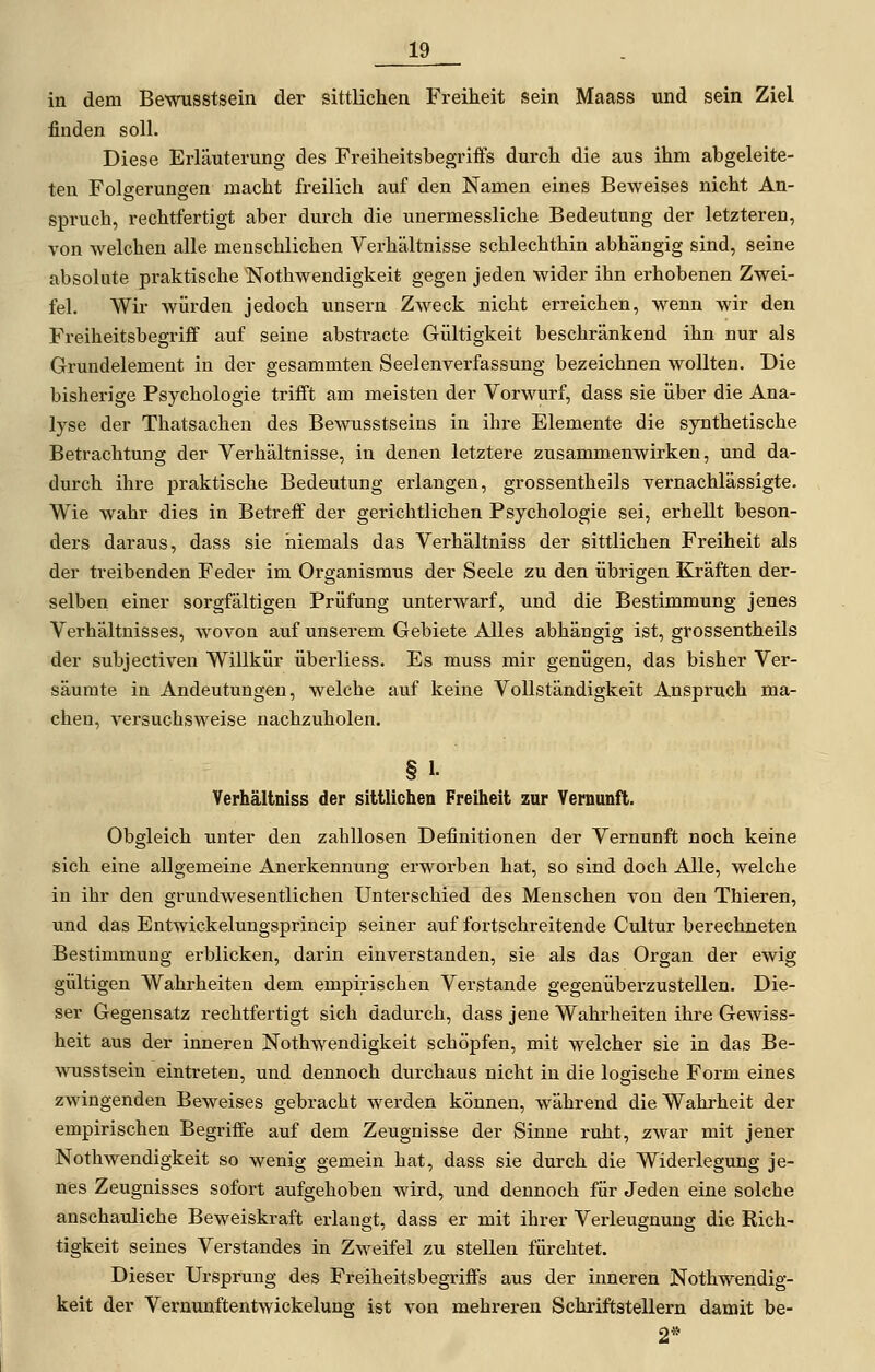 in dem Bewusstsein der sittlichen Freiheit sein Maass und sein Ziel finden soll. Diese Erläuterung des Freiheitsbegriifs durch die aus ihm abgeleite- ten Folgerungen macht freilich auf den Namen eines Beweises nicht An- spruch, rechtfertigt aber durch die unermessliche Bedeutung der letzteren, von welchen alle menschlichen Verhältnisse schlechthin abhängig sind, seine absolute praktische Nothwendigkeit gegen jeden wider ihn erhobenen Zwei- fel. Wir würden jedoch unsern Zweck nicht erreichen, wenn wir den Freiheitsbegriff auf seine absti-acte Gültigkeit beschränkend ihn nur als Grundelement in der gesammten Seelenverfassung bezeichnen wollten. Die bisherige Psychologie trifft am meisten der Vorwurf, dass sie über die Ana- lyse der Thatsachen des Bewusstseins in ihre Elemente die synthetische Betrachtung der Verhältnisse, in denen letztere zusanunenwirken, und da- durch ihre praktische Bedeutung erlangen, grossentheils vernachlässigte. Wie wahr dies in Betreff der gerichtlichen Psychologie sei, erhellt beson- ders daraus, dass sie niemals das Verhältniss der sittlichen Freiheit als der treibenden Feder im Organismus der Seele zu den übrigen Kräften der- selben einer sorgfältigen Prüfung unterwarf, und die Bestimmung jenes Verhältnisses, wovon auf unserem Gebiete Alles abhängig ist, grossentheils der subjectiven Willkür überliess. Es muss mir genügen, das bisher Ver- säumte in Andeutungen, welche auf keine Vollständigkeit Anspruch ma- chen, versuchsweise nachzuholen. § 1. Verhältniss der sittlichen Freiheit zur Vernunft. Obgleich unter den zahllosen Definitionen der Vernunft noch keine sich eine allgemeine Anerkennung erworben hat, so sind doch Alle, welche in ihr den grundwesentlichen Unterschied des Menschen von den Thieren, und das Entwickelungsprincip seiner auf fortschreitende Cultur berechneten Bestimmung erblicken, darin einverstanden, sie als das Organ der ewig gültigen Wahrheiten dem empirischen Verstände gegenüberzustellen. Die- ser Gegensatz rechtfertigt sich dadurch, dass jene Wahrheiten ihre Gewiss- heit aus der inneren Nothwendigkeit schöpfen, mit welcher sie in das Be- wusstsein eintreten, und dennoch durchaus nicht in die logische Form eines zwingenden Beweises gebracht werden können, während die Wahrheit der empirischen Begriffe auf dem Zeugnisse der Sinne i-uht, zwar mit jener Nothwendigkeit so wenig gemein hat, dass sie durch die Widerlegung je- nes Zeugnisses sofort aufgehoben ward, und dennoch für Jeden eine solche anschauliche Beweiskraft erlangt, dass er mit ihrer Verleugnung die Rich- tigkeit seines Verstandes in Zweifel zu stellen fürchtet. Dieser Ursprung des Freiheitsbegriffs aus der iimeren Nothwendig- keit der Vernunftentwickelung ist von mehreren Schriftstellern damit be- 2*