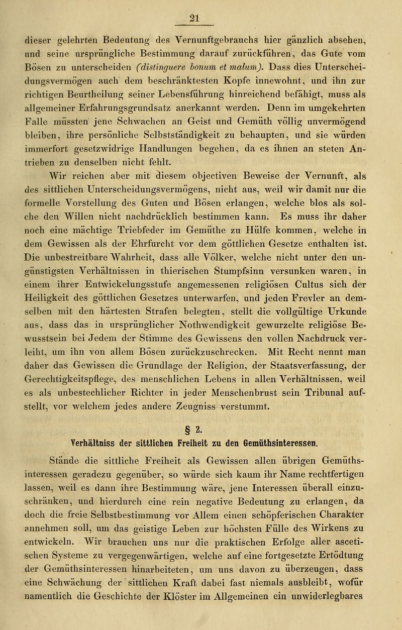 dieser gelehrten Bedeutung des Vernunftgebrauchs hier gänzlich absehen, und seine ursprüngliche Bestimmung darauf zurückführen, das Gute vom Bösen zu unterscheiden (distinguere bonum et malum). Dass dies Unterschei- dungsvermögen auch dem beschränktesten Kopfe innewohnt, und ihn zur richtigen Beurtheilung seiner Lebensführung hinreichend befähigt, muss als allgemeiner Erfahrungsgrundsatz anerkannt w^erden. Denn im umgekehrten Falle müssten jene Schwachen an Geist und Gemüth völlig unvermögend bleiben, ihre persönliche Selbstständigkeit zu behaupten, und sie würden immerfort gesetzwidrige Handlungen begehen, da es ihnen an steten An- trieben zu denselben nicht fehlt. Wir reichen aber mit diesem objectiven Beweise der Vernunft, als des sittlichen Unterscheidungsvermögens, nicht aus, weil wir damit nur die formelle Vorstellung des Guten und Bösen erlangen, welche blos als sol- che den Willen nicht nachdrücklich bestimmen kann. Es muss ihr daher noch eine mächtige Triebfeder im Gemüthe zu Hülfe kommen, welche in dem Gewissen als der Ehrfurcht vor dem göttlichen Gesetze enthalten ist. Die unbestreitbare Wahrheit, dass alle Völker, welche nicht unter den un- günstigsten Verhältnissen in thierischen Stumpfsinn versunken waren, in einem ihrer Entwickelungsstufe angemessenen religiösen Cultus sich der Heiligkeit des göttlichen Gesetzes unterwarfen, und jeden Frevler an dem- selben mit den härtesten Strafen belegten, stellt die vollgültige Urkunde aus, dass das in ursprünglicher Nothwendigkeit gewurzelte religiöse Be- wusstsein bei Jedem der Stimme des Gewissens den vollen Nachdruck ver- leiht, um ihn von allem Bösen zurückzuschrecken. Mit Recht nennt man daher das Gewissen die Grundlage der Religion, der Staatsverfassung, der Gerechtigkeitspflege, des menschlichen Lebens in allen Verhältnissen, weil es als unbestechlicher Richter in jeder Menschenbrust sein Tribunal auf- stellt, vor welchem jedes andere Zeugniss verstummt. § 2. Yerhältniss der sitUichen Freiheit zu den Gemüthsinteressen. Stände die sittliche Freiheit als Gewissen allen übrigen Gemüths- interessen geradezu gegenüber, so würde sich kaum ihr Name rechtfertigen lassen, weil es dann ihre Bestimmung wäre, jene Interessen überall einzu- schränken, und hierdurch eine rein negative Bedeutung zu erlangen, da doch die freie Selbstbestimmung vor Allem einen schöpferischen Charakter annehmen soll, um das geistige Leben zur höchsten Fülle des Wirkens zu entwickeln. Wir brauchen uns nur die praktischen Erfolge aller asceti- schen Systeme zu vergegenwärtigen, welche auf eine fortgesetzte Ertödtung der Gemüthsinteressen hinarbeiteten, um uns davon zu überzeugen, dass eine Schwächung der'sittlichen Kraft dabei fast niemals ausbleibt, wofür namentlich die Geschichte der Klöster im Allgemeinen ein unwiderlegbares