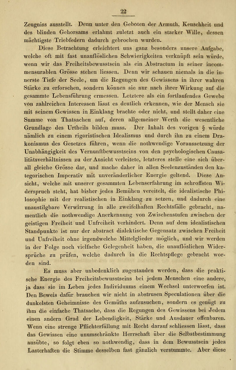 Zeugnis» ausstellt. Denn unter den Geboten der Armuth, Keuschheit und des blinden Gehorsams erlahmt zuletzt auch ein starker Wille, dessen mächtigste Triebfedern dadurch gebrochen wurden. Diese Betrachtung erleichtert uns ganz besonders unsere Aufgabe, welche oft mit fast unauflöslichen Schwierigkeiten verknüpft sein würde, wenn wir das Freiheitsbewusstsein als ein Abstractum in seiner incom- mensurablen Grösse stehen Hessen. Denn wir schauen niemals in die in- nerste Tiefe der Seele, um die Regungen des Gewissens in ihrer wahren Stärke zu erforschen, sondern können sie nur nach ihrer Wirkung auf die gesammte Lebensführung ermessen. Letztere als ein fortlaufendes Gewebe von zahlreichen Literessen lässt es deutlich erkennen, wie der Mensch sie mit seinem Gewissen in Einklang brachte oder nicht, und stellt daher eine Summe von Thatsachen auf, deren allgemeiner Werth die wesentliche Grundlage des Urtheils bilden muss. Der Inhalt des vorigen § würde nämlich zu einem rigoristischen Idealismus und durch ihn zu einem Dra- konismus des Gesetzes führen, wenn die nothwendige Voraussetzung der Unabhängigkeit des Vernunftbewusstseins von den psychologischen Causa- litätsverhältnissen zu der Ansicht verleitete, letzteres stelle eine sich über- all gleiche Grösse dar, und mache daher in allen Seelenzuständen den ka- tegorischen Imperativ mit unveränderlicher Energie geltend. Diese An- sicht, welche mit unserer gesammten Lebenserfahrung im schroffsten Wi- derspruch steht, hat bisher jedes Bemühen vereitelt, die idealistische Phi- losophie mit der realistischen in Einklang zu setzen, und dadurch eine unaustilgbare Verwirrung in alle zweifelhaften Rechtsfälle gebracht, na- mentlich die nothwendige Anerkennung von Zwischenstufen zwischen der geistigen Freiheit und Unfreiheit verhindert. Denn auf dem idealistischen Standpunkte ist nur der abstract dialektische Gegensatz zwischen Freiheit und Unfreiheit ohne irgendwelche Mittelglieder möglich, und wir werden in der Folge noch vielfache Gelegenheit haben, die unauflöslichen Wider- sprüche zu prüfen, welche dadurch in die Rechtspflege gebracht wor- den sind. Es muss aber unbedenklich zugestanden werden, dass die prakti- sche Energie des Freiheitsbewusstseins bei jedem Menschen eine andere, ja dass sie im Leben jedes Individuums einem Wechsel unterworfen ist. Den Beweis dafür brauchen wir nicht in abstrusen Speculationen über die dunkelsten Geheimnisse des Gemüths aufzusuchen, sondern es genügt zu ihm die einfache Thatsache, dass die Regungen des Gewissens bei Jedem einen andern Grad der Lebendigkeit, Stärke und Ausdauer offenbaren. Wenn eine strenge Pflichterfüllung mit Recht darauf schliessen lässt, dass das Gewissen eine unumschränkte Herrschaft über die Selbstbestimmung ausübte, so folgt eben so nothwendig, dass in dem Bewusstsein jedes Lasterhaften die Stimme desselben fast gänzlich verstummte. Aber diese