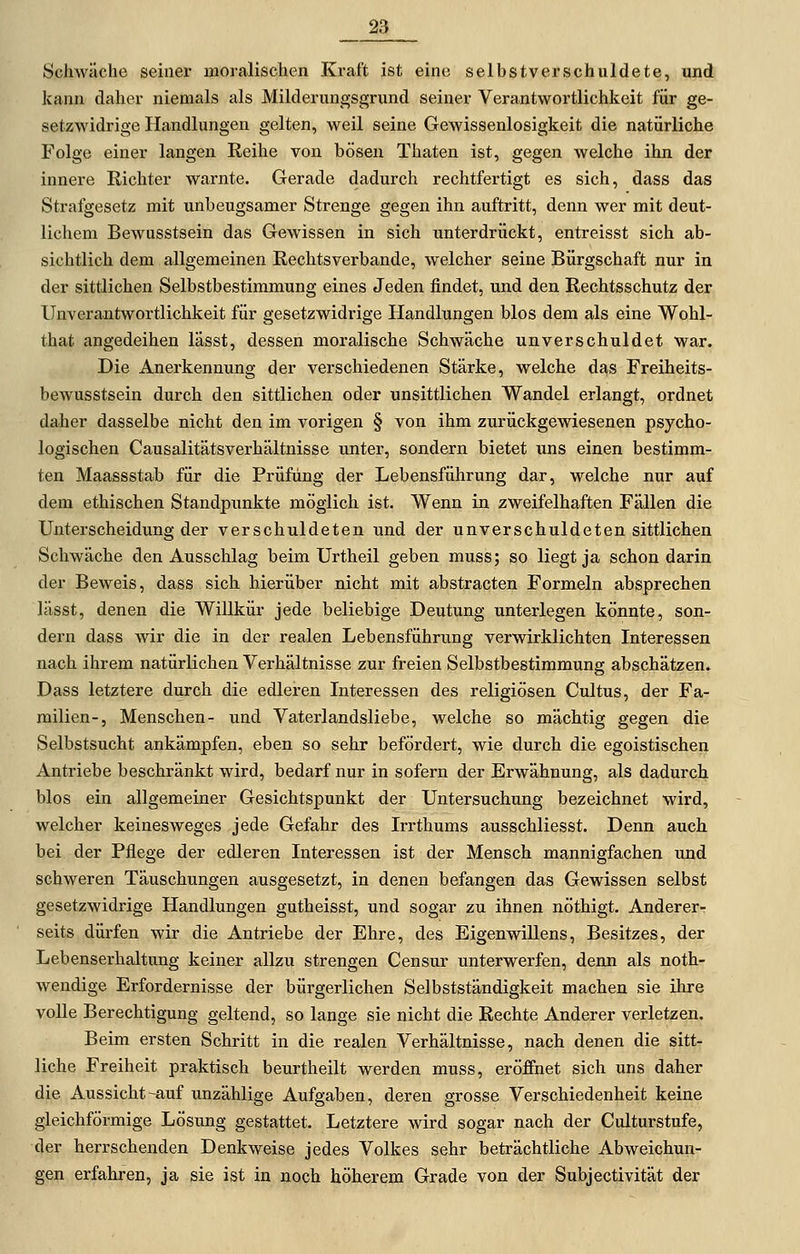 __23 Schwäche seiner moralischen Kraft ist eine selbstverschuldete, und kann daher niemals als Milderungsgrund seiner Verantwortlichkeit für ge- setzwidrige Handlungen gelten, weil seine Gewissenlosigkeit die natürliche Folge einer langen Reihe von bösen Thaten ist, gegen welche ihn der innere Richter warnte. Gerade dadurch rechtfertigt es sich, dass das Strafgesetz mit unbeugsamer Strenge gegen ihn auftritt, denn wer mit deut- lichem Bewusstsein das Gewissen in sich unterdrückt, entreisst sich ab- sichtlich dem allgemeinen Rechtsverbande, welcher seine Bürgschaft nur in der sittlichen Selbstbestimmung eines Jeden findet, und den Rechtsschutz der UnVerantwortlichkeit für gesetzwidrige Handlungen blos dem als eine Wohl- that angedeihen lasst, dessen moralische Schwäche unverschuldet war. Die Anerkennung der verschiedenen Stärke, welche das Freiheits- bewusstsein durch den sittlichen oder unsittlichen Wandel erlangt, ordnet daher dasselbe nicht den im vorigen § von ihm zurückgewiesenen psycho- logischen Causalitätsverhältnisse unter, sondern bietet uns einen bestimm- ten Maassstab für die Prüfung der Lebensführung dar, welche nur auf dem ethischen Standpunkte möglich ist. Wenn in zweifelhaften Fällen die Unterscheidung der verschuldeten und der unverschuldeten sittlichen Schwäche den Ausschlag beim Urtheil geben muss; so liegt ja schon darin der Beweis, dass sich hierüber nicht mit abstracten Formeln absprechen lässt, denen die Willkür jede beliebige Deutung unterlegen könnte, son- dern dass wir die in der realen Lebensführung verwirklichten Interessen nach ihrem natürlichen Verhältnisse zur freien Selbstbestimmung abschätzen. Dass letztere durch die edleren Interessen des religiösen Cultus, der Fa- milien-, Menschen- und Vaterlandsliebe, welche so mächtig gegen die Selbstsucht ankämpfen, eben so sehr befördert, wie durch die egoistischen Antriebe beschränkt wird, bedarf nur in sofern der Erwähnung, als dadurch blos ein allgemeiner Gesichtspunkt der Untersuchung bezeichnet wird, welcher keinesweges jede Gefahr des Irrthums ausschliesst. Denn auch bei der Pflege der edleren Interessen ist der Mensch mannigfachen und schweren Täuschungen ausgesetzt, in denen befangen das Gewissen selbst gesetzwidrige Handlungen gutheisst, und sogar zu ihnen nöthigt. Anderer- seits dürfen wir die Antriebe der Ehre, des Eigenwillens, Besitzes, der Lebenserhaltung keiner allzu strengen Censur unterwerfen, denn als noth- wendige Erfordernisse der bürgerlichen Selbstständigkeit machen sie ihre voUe Berechtigung geltend, so lange sie nicht die Rechte Anderer verletzen. Beim ersten Schritt in die realen Verhältnisse, nach denen die sitt- liche Freiheit praktisch beurtheilt werden muss, eröffnet sich uns daher die Aussicht-auf unzählige Aufgaben, deren grosse Verschiedenheit keine gleichförmige Lösung gestattet. Letztere wird sogar nach der Culturstufe, der herrschenden Denkweise jedes Volkes sehr beträchtliche Abweichun- gen erfahren, ja sie ist in noch höherem Grade von der Subjectivität der