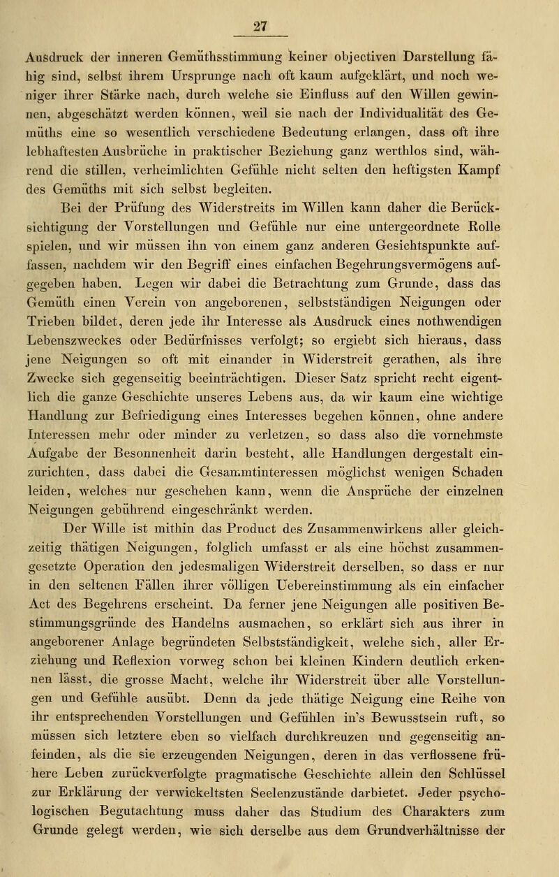 Ausdruck der inneren Gemüthsstimmung keiner objectiven Darstellung fä- hig sind, selbst ihrem Ursprünge nach oft kaum aufgeklärt, und noch we- niger ihrer Stärke nach, durch welche sie Einfluss auf den Willen gewin- nen, abgeschätzt werden können, weil sie nach der Individualität des Ge- müths eine so wesentlich verschiedene Bedeutung erlangen, dass oft ihre lebhaftesten Ausbrüche in praktischer Beziehung ganz werthlos sind, wäh- rend die stillen, verheimlichten Gefühle nicht selten den heftigsten Kampf des Gemüths mit sich selbst begleiten. Bei der Prüfung des Widerstreits im Willen kann daher die Berück- sichtigung der Vorstellungen und Gefühle nur eine untergeordnete Rolle spielen, und wir müssen ihn von einem ganz anderen Gesichtspunkte auf- fassen, nachdem wir den Begriff eines einfachen Begehrungsvermögens auf- gegeben haben. Legen wir dabei die Betrachtung zum Grunde, dass das Gemüth einen Verein von angeborenen, selbstständigen Neigungen oder Trieben bildet, deren jede ihr Interesse als Ausdruck eines nothwendigen Lebenszweckes oder Bedürfnisses verfolgt; so ergiebt sich hieraus, dass jene Neigungen so oft mit einander in Widerstreit gerathen, als ihre Zwecke sich gegenseitig beeinträchtigen. Dieser Satz spricht recht eigent- lich die ganze Geschichte unseres Lebens aus, da wir kaum eine wichtige Handlung zur Befriedigung eines Interesses begehen können, ohne andere Interessen mehr oder minder zu verletzen, so dass also di^ vornehmste Aufgabe der Besonnenheit darin besteht, alle Handlungen dergestalt ein- zurichten, dass dabei die Gesammtinteressen möglichst wenigen Schaden leiden, welches nur geschehen kann, wenn die Ansprüche der einzelnen Neigungen gebührend eingeschränkt werden. Der Wille ist mithin das Product des Zusammenwirkens aller gleich- zeitig thätigen Neigungen, folglich umfasst er als eine höchst zusammen- gesetzte Operation den jedesmaligen Widerstreit derselben, so dass er nur in den seltenen Fällen ihrer völligen Uebereinstimmung als ein einfacher Act des Begehrens erscheint. Da ferner jene Neigungen alle positiven Be- stimmungsgründe des Handelns ausmachen, so erklärt sich aus ihrer in angeborener Anlage begründeten Selbstständigkeit, welche sich, aller Er- ziehung und Reflexion vorweg schon bei kleinen Kindern deutlich erken- nen lässt, die grosse Macht, welche ihr Widerstreit über alle Vorstellun- gen und Gefühle ausübt. Denn da jede thätige Neigung eine Reihe von ihr entsprechenden Vorstellungen und Gefühlen in's Bewusstsein ruft, so müssen sich letztere eben so vielfach durchkreuzen und gegenseitig an- feinden, als die sie erzeugenden Neigungen, deren in das verflossene frü- here Leben zurückverfolgte pragmatische Geschichte allein den Schlüssel zur Erklärung der verwickeltsten Seelenzustände darbietet. Jeder psycho- logischen Begutachtung muss daher das Studium des Charakters zum Grunde gelegt werden, wie sich derselbe aus dem Grundverhältnisse der