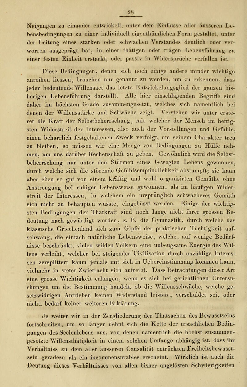 Neigungen zu einander entwickelt, unter dem Einflüsse aller äusseren Le- bensbedingungen zu einer individuell eigenthümlichen Form gestaltet, unter der Leitung eines starken oder schwachen Verstandes deutlich oder ver- worren ausgeprägt hat, in einer thätigen oder trägen Lebensführung zu einer festen Einheit erstarkt, oder passiv in Widersprüche verfallen ist. Diese Bedingungen, denen sich noch einige andere minder wichtige anreihen liessen, brauchen nur genannt zu werden, um zu erkennen, dass jeder bedeutende Willensact das letzte Entwickelungsglied der ganzen bis- herigen Lebensführung darstellt. Alle hier einschlagenden Begriffe sind daher im höchsten Grade zusammengesetzt, welches sieb namentlich bei denen der Willensstärke und Schwäche zeigt. Verstehen wir unter erste- rer die Kraft der Selbstbeherrschung, mit welcher der Mensch im heftig- sten Widerstreit der Interessen, also auch der Vorstellungen und Gefühle, einen beharrlich festgehaltenen Zweck verfolgt, um seinem Charakter treu zu bleiben, so müssen wir eine Menge von Bedingungen zu Hülfe neh- men, um uns darüber Rechenschaft zu geben. Gewöhnlich wird die Selbst- beherrschung nur unter den Stürmen eines bewegten Lebens gewonnen, durch welche sich die störende Gefühlsempfindlichkeit abstumpft; sie kann aber eben so gut von einem kräftig und wohl organisirten Gemüthe ohne Anstrengung bei ruhiger Lebensweise gewonnen, als im häufigen Wider- streit der Interessen, in welchem ein ursprünglich schwächeres Gemüth sich nicht zu behaupten wusste, eingebüsst werden. Einige der wichtig- sten Bedingungen der Thatkraft sind noch lange nicht ihrer grossen Be- deutung nach gewürdigt worden, z. B. die Gymnastik, durch welche das klassische Griechenland sich zum Gipfel der praktischen Tüchtigkeit auf- schwang, die einfach natürliche Lebensweise, welche, auf wenige Bedürf- nisse beschränkt, vielen wilden Völkern eine unbeugsame Energie des Wil- lens verleiht, welcher bei steigender Civilisation durch unzählige Interes- sen zersplittert kaum jemals mit sich in Uebereinstimmung kommen kann, vielmehr in steter Zwietracht sich aufreibt. Dass Betrachtungen dieser Art eine grosse Wichtigkeit erlangen, wenn es sich bei gerichtlichen Untersu- chungen um die Bestimmung handelt, ob die Willensschwäche, welche ge- setzwidrigen Antrieben keinen Widerstand leistete, verschuldet sei, oder nicht, bedarf keiner weiteren Erklärung. Je weiter wir in der Zergliederung der Thatsachen des Bewusstseins fortschreiten, um so länger dehnt sich die Kette der ursachlichen Bedin- gungen des Seelenlebens aus, von denen namentlich die höchst zusammen- gesetzte Willensthätigkeit in einem solchen Umfange abhängig ist, dass ihr Verhältniss zu dem aller äusseren Causalität entrückten Freiheitsbewusst- sein geradezu als ein incommensurables erscheint. Wirklich ist auch die Deutung dieses Verhältnisses von allen bisher ungelösten Schwierigkeiten