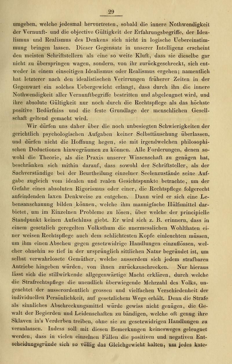 umgeben, welche jedesmal hervortreten, sobald die innere Nothwendigkeit der Vernunft- und die objective Gültigkeit der Erfahrungsbegriffe, der Idea- lismus und Realismus des Denkens sich nicht in logische Uebereinstim- mung bringen lassen. Dieser Gegensatz in unserer Intelligenz erscheint den meisten Schriftstellern als eine so weite Kluft, dass sie dieselbe gar nicht zu überspringen wagen, sondern, von ihr zurückgeschreckt, sich ent- weder in einem einseitigen Idealismus oder Realismus ergehen; namentlich hat letzterer nach den idealistischeil Verirrungen früherer Zeiten in der Gegenwart ein solches UebergeAvicht erlangt, dass durch ihn die innere Nothwendigkeit aller Vernunftbegriffe bestritten und abgeleugnet wird, und ihre absolute Gültigkeit nur noch durch die Rechtspflege als das höchste positive Bedürfniss und die feste Grundlage der menschlichen Gesell- schaft geltend gemacht wird. Wir dürfen uns daher über die noch unbesiegten Schwierigkeiten der gerichtlich psychologischen Aufgaben keiner Selbsttäuschung überlassen, und dürfen nicht die Hoffnung hegen, sie mit irgendwelchen philosophi- schen Deductionen hinwegräumen zu können. Alle Forderungen, denen so- wohl die Theorie, als die Praxis unserer Wissenschaft zu genügen hat, beschränken sich mithin darauf, dass sowohl der Schriftsteller, als der Sachverständige bei der Beurtheilung einzelner Seelenzustände seine Auf- gabe zugleich vom idealen und realen Gesichtspunkte betrachte, um der Gefahr eines absoluten Rigorismus oder einer, die Rechtspflege folgerecht anfeindenden laxen Denkweise zu entgehen. Dann wird er sich eine Le- bensanschauung bilden können, welche ihm mannigfache HüLfsmittel dar- bietet, um im Einzelnen Probleme zu lösen, über welche der principielle Standpunkt keinen Aufschluss giebt. Er wird sich z. B. erinnern, dass in einem gesetzlich geregelten Volksthum die unermesslichen Wohlthaten ei- ner weisen Rechtspflege auch dem schlichtesten Kopfe einleuchten müssen, um ihm einen Abscheu gegen gesetzwidrige Handlungen einzuflössen, wel- cher ohnehin so tief in der ursprünglich sittlichen Natur begründet ist, um selbst verwahrlosete Gemüther, welche ausserdem sich jedem strafbaren Antriebe hingeben würden, von ihnen zurückzuschrecken. Nur hieraus lässt sich die stillwirkende allgegenwärtige Macht erklären, durch welche die Strafrechtspflege die unendlich überwiegende Mehrzahl des Volks, un- geachtet der ausserordentlich grossen und vielfachen Verschiedenheit der individuellen Persönlichkeit, auf gesetzlichem Wege erhält. Denn die Strafe als sinnliches Abschreckungsmittel würde gewiss nicht genügen, die Ge- walt der Begierden und Leidenschaften zu bändigen, welche oft genug ihre Sklaven in's Verderben treiben, ohne sie zu gesetzwidrigen Handlungen zu veranlassen. Indess soll mit diesen Bemerkungen keinesweges geleugnet werden, dass in vielen einzelnen Fällen die positiven und negativen Ent- scheiduagsgründe sich so völlig das Gleichgewicht halten, um jedes kate-