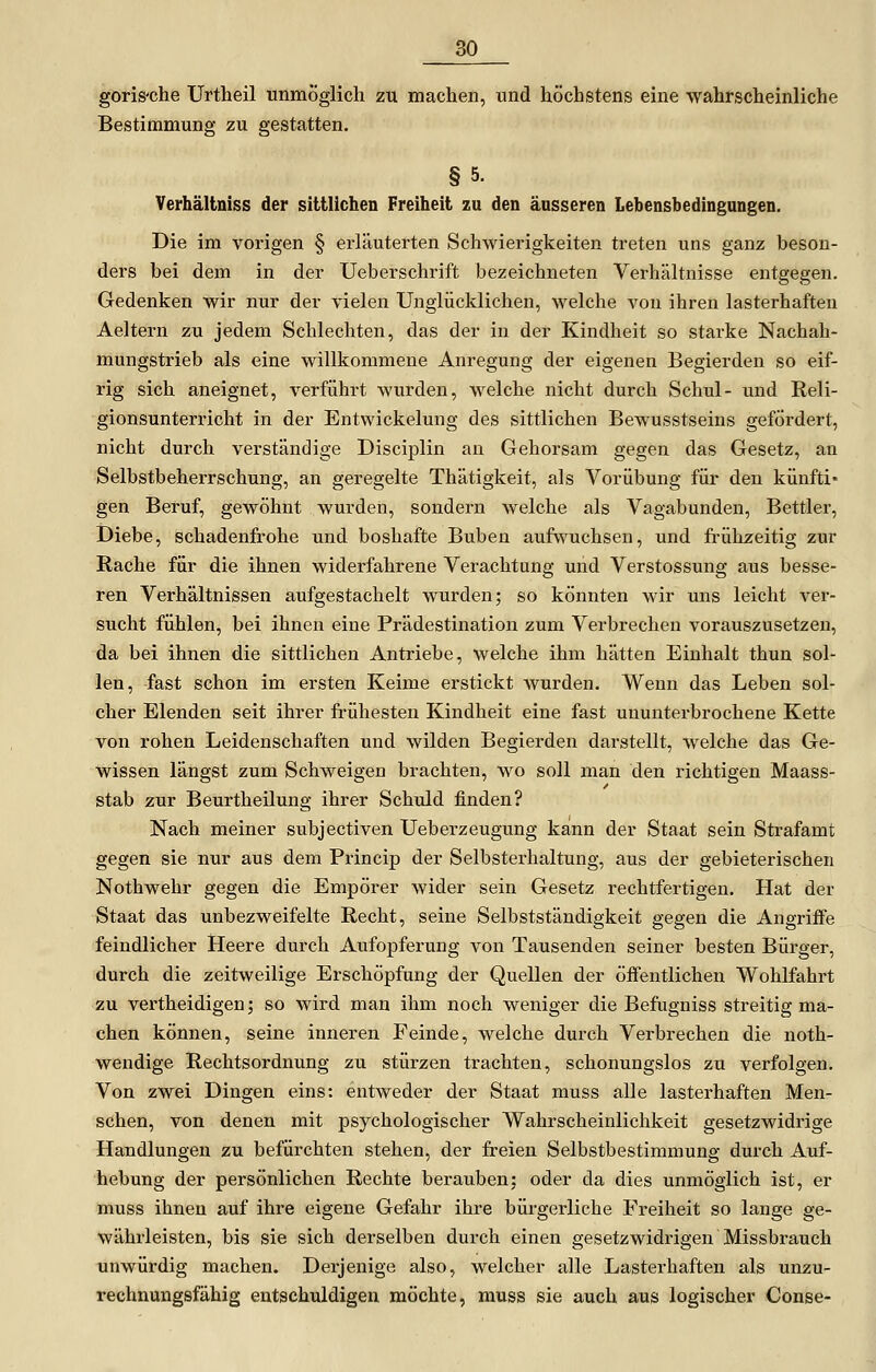 goris'che Urtheil unmöglich zu machen, und höchstens eine wahrscheinliche Bestimmung zu gestatten. §5. Verhältniss der sittlichen Freiheit zu den äusseren Lebensbedingungen. Die im vorigen § erläuterten Schwierigkeiten treten uns ganz beson- ders bei dem in der Ueberschrift bezeichneten Verhältnisse entgegen. Gedenken wir nur der vielen Unglücklichen, welche von ihren lasterhaften Aeltern zu jedem Schlechten, das der in der Kindheit so starke Nachah- mungstrieb als eine willkommene Anregung der eigenen Begierden so eif- rig sich aneignet, verführt wurden, welche nicht durch Schul- und Reli- gionsunterricht in der Entwickelung des sittlichen Bewusstseins gefördert, nicht durch verständige Disciplin an Gehorsam gegen das Gesetz, an Selbstbeherrschung, an geregelte Thätigkeit, als Vorübung für den künfti- gen Beruf, gewöhnt wurden, sondern welche als Vagabunden, Bettler, Diebe, schadenfrohe und boshafte Buben aufwuchsen, und frühzeitig zur Rache für die ihnen widerfahrene Verachtung und Verstossung aus besse- ren Verhältnissen aufgestachelt wurden 5 so könnten wir uns leicht ver- sucht fühlen, bei ihnen eine Prädestination zum Verbrechen vorauszusetzen, da bei ihnen die sittlichen Antriebe, welche ihm hätten Einhalt thun sol- len, fast schon im ersten Keime erstickt wurden. Wenn das Leben sol- cher Elenden seit ihrer frühesten Kindheit eine fast ununterbrochene Kette von rohen Leidenschaften und wilden Begierden darstellt, welche das Ge- wissen längst zum Schweigen brachten, wo soll man den richtigen Maass- stab zur Beurtheilung ihrer Schuld finden? Nach meiner subjectiven Ueberzeugung kann der Staat sein Strafamt gegen sie nur aus dem Princip der Selbsterhaltung, aus der gebieterischen Nothwehr gegen die Empörer wider sein Gesetz rechtfertigen. Hat der Staat das unbezweifelte Recht, seine Selbstständigkeit gegen die Angriffe feindlicher Heere durch Aufopferung von Tausenden seiner besten Bürger, durch die zeitweilige Erschöpfung der Quellen der öffentlichen Wohlfahrt zu vertheidigen; so wird man ihm noch weniger die Befugniss streitig ma- chen können, seine inneren Feinde, welche durch Verbrechen die noth- wendige Rechtsordnung zu stürzen trachten, schonungslos zu verfolgen. Von zwei Dingen eins: entweder der Staat muss alle lasterhaften Men- schen, von denen mit psychologischer Wahrscheinlichkeit gesetzwidrige Handlungen zu befürchten stehen, der freien Selbstbestimmung durch Auf- hebung der persönlichen Rechte berauben; oder da dies unmöglich ist, er muss ihnen auf ihre eigene Gefahr ihre bürgerliche Freiheit so lange ge- währleisten, bis sie sich derselben durch einen gesetzwidrigen Missbrauch unwürdig machen. Derjenige also, welcher alle Lasterhaften als unzu- rechnungsfähig entschuldigen möchte, muss sie auch aus logischer Conse-