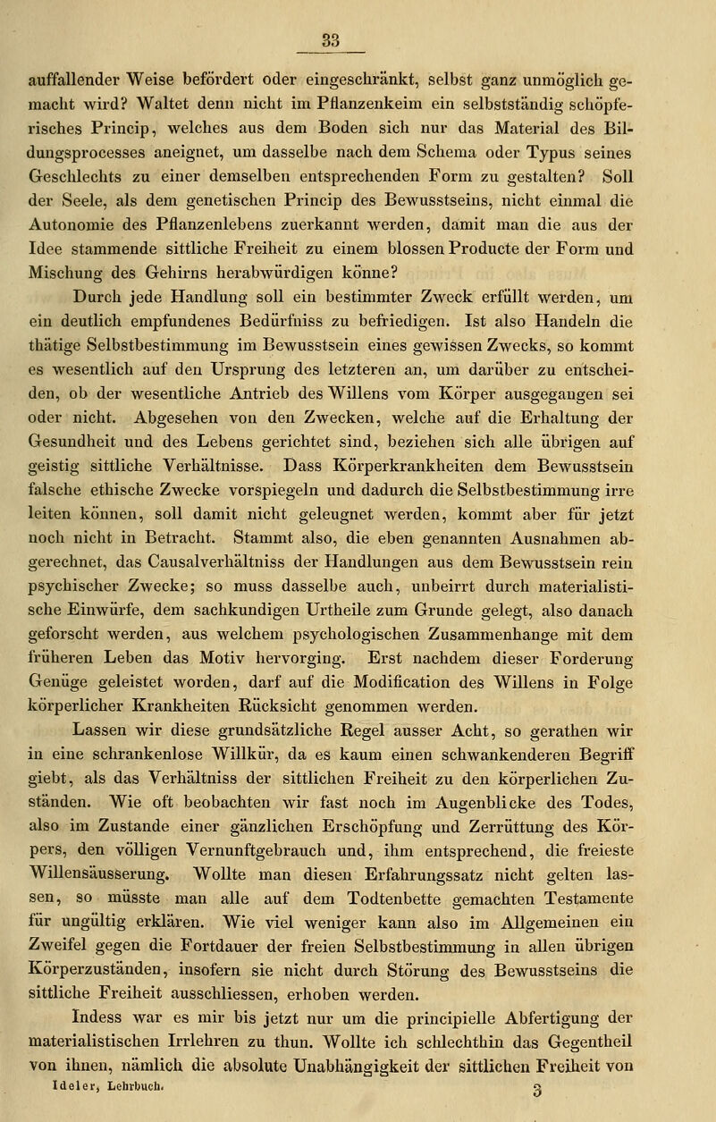 auffallender Weise befördert oder eingeschränkt, selbst ganz unmöglich ge- macht wird? Waltet denn nicht im Pflanzenkeim ein selbstständig schöpfe- risches Princip, welches aus dem Boden sich nur das Material des Bil- dungsprocesses aneignet, um dasselbe nach dem Schema oder Typus seines Geschlechts zu einer demselben entsprechenden Form zu gestalten? Soll der Seele, als dem genetischen Princip des Bewusstseins, nicht einmal die Autonomie des Pflanzenlebens zuerkannt werden, damit mau die aus der Idee stammende sittliche Freiheit zu einem blossen Producte der Form und Mischung des Gehirns herabwürdigen könne? Durch jede Handlung soll ein bestimmter Zweck erfüllt werden, um ein deutlich empfundenes Bedürfniss zu befriedigen. Ist also Handeln die thätige Selbstbestimmung im Bewusstsein eines gewissen Zwecks, so kommt es wesentlich auf den Ursprung des letzteren an, um darüber zu entschei- den, ob der wesentliche Antrieb des Willens vom Körper ausgegangen sei oder nicht. Abgesehen von den Zwecken, welche auf die Erhaltung der Gesundheit und des Lebens gerichtet sind, beziehen sich alle übrigen auf geistig sittliche Verhältnisse. Dass Körperkrankheiten dem Bewusstsein falsche ethische Zwecke vorspiegeln und dadurch die Selbstbestimmung irre leiten können, soll damit nicht geleugnet werden, kommt aber für jetzt noch nicht in Betracht. Stammt also, die eben genannten Ausnahmen ab- gerechnet, das Causalverhältniss der Handlungen aus dem Bewusstsein rein psychischer Zwecke; so muss dasselbe auch, unbeirrt durch materialisti- sche Einwürfe, dem sachkundigen Urtheile zum Grunde gelegt, also danach geforscht werden, aus welchem psychologischen Zusammenhange mit dem früheren Leben das Motiv hervorging. Erst nachdem dieser Forderung Genüge geleistet worden, darf auf die Modification des Willens in Folge körperlicher Krankheiten Rücksicht genommen werden. Lassen wir diese grundsätzliche Regel ausser Acht, so gerathen wir in eine schrankenlose Willkür, da es kaum einen schwankenderen Begriff giebt, als das Verhältniss der sittlichen Freiheit zu den körperlichen Zu- ständen. Wie oft beobachten wir fast noch im Augenblicke des Todes, also im Zustande einer gänzlichen Erschöpfung und Zerrüttung des Kör- pers, den völligen Vernunftgebrauch und, ihm entsprechend, die freieste Willensäusserung. Wollte man diesen Erfahrungssatz nicht gelten las- sen, so müsste man alle auf dem Todtenbette gemachten Testamente für ungültig erklären. Wie viel weniger kann also im Allgemeinen ein Zweifel gegen die Fortdauer der freien Selbstbestimmung in allen übrigen Körperzuständen, insofern sie nicht durch Störung des Bewusstseins die sittliche Freiheit ausschliessen, erhoben werden. Indess war es mir bis jetzt nur um die principielle Abfertigung der materialistischen Irrlehren zu thun. Wollte ich schlechthin das Gegentheil von ihnen, nämlich die absolute Unabhängigkeit der sittlichen Freiheit von Ideler, Lehrbuch. g