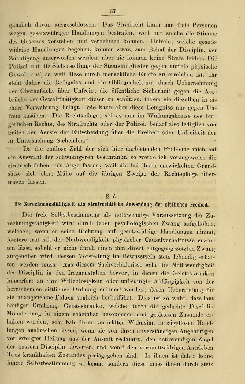 gänzlich davon ausgeschlossen. Das Strafrecht kann nur freie Personen wegen gesetzwidriger Handlungen bestrafen, weil nur solche die Stimme des Gesetzes, verstehen und vernehmen können. Unfreie, welche gesetz- widrige Handlungen begehen, können zwar, zum Behuf der Disciplin, der Züchtigung unterworfen werden, aber sie können keine Strafe leiden. Die Polizei übt die Sicherstellung der Staatsmitglieder gegen unfreie physische Gewalt aus', so weit diese durch menschliche Kräfte zu erreichen ist. Ihr steht daher die Befugniss und die Obliegenheit zu, durch Uebernehmung der Oberaufsicht über Unfreie, die öffentliche Sicherheit gegen die Aus- brüche der Gewaltthätigkeit dieser zu schützen, indem sie dieselben in si- chere Verwahrung bringt. Sie kann aber diese Befugniss nur gegen Un- freie ausüben. Die Rechtspflege, sei es nun im Wirkungskreise des bür- gerlichen Rechts, des Strafrechts oder der Polizei, bedarf also lediglich von Seiten der Aerzte der Entscheidung über die Freiheit oder Unfreiheit der in Untersuchung Stehenden. Da die endlose Zahl der sich hier darbietenden Probleme mich auf die Auswahl der schwierigeren beschränkt, so werde ich vorzugsweise die strafrechtlichen in's Auge fassen, weil die bei ihnen entwickelten Grund- sätze sich ohne Mühe auf die übrigen ZAveige der Rechtspflege übei'- tragen lassen. § 7. Die Zurechnungsfähigbeit als strafrechtliche Anwendimg der sittlichen Freiheit, Die freie Selbstbestimmung als nothwendige Voraussetzung der Zu- rechnungsfähigkeit wird durch jeden psychologischen Zwang aufgehoben, welcher, wenn er seine Richtung auf gesetzwidrige Handlungen nimmt, letztere fast mit der Nothwendigkeit physischer Causalverhältnisse erwar- ten lässt, sobald er nicht durch einen ihm direct entgegengesetzten Zwang aufgehoben wird, dessen Vorstellung im Bewusstsein stets lebendig erhal- ten werden mnss. Aus diesem Sachverhältnisse geht die Nothwendigkeit der Disciplin in den Irrenanstalten hervor, in denen die Geisteskranken immerfort an ihre Willenlosigkeit oder unbedingte Abhängigkeit von der herrschenden sittlichen Ordnung erinnert werden, deren Uebertretung für sie unangenehme Folgen sogleich herbeiführt. Dies ist so wahr, dass laut häufiger Erfahrung Geisteskranke, welche durch die gedachte Disciplin Monate lang in einem scheinbar besonnenen und gesitteten Zustande er- halten wurden, sehr bald ihren verhehlten Wahnsinn in zügellosen Hand- lungen ausbrechen lassen, wenn sie von ihren unverständigen Angehörigen vor erfolgter Heilung ans der Anstalt reclamirt, den nothwendigen Zügel der äussern Disciplin abwerfen, und somit den vernunftwidrigen Antrieben ihres krankhaften Zustandes preisgegeben sind. In ihnen ist daher keine innere Selbstbestimmung wirksam, sondern diese muss ihnen durch stets