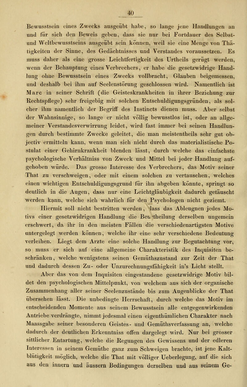 _m Bewusstsein eines Zwecks ausgeübt habe, so lange jene Handlungen an und für sich den Beweis geben, dass sie nur bei Fortdauer des Selbst- und Weltbewusstseins ausgeübt sein können, weil sie eine Menge von Thä- tigkeitcn der Sinne, des Gedächtnisses und Verstandes voraussetzen. Es muss daher als eine grosse Leichtfertigkeit des Urtheils gerügt werden, wenn der Behauptung eines Verbrechers, er habe die gesetzwidrige Hand- lung ohne Bewusstsein eines Zwecks vollbracht, Glauben beigemessen, und deshalb bei ihm auf Seelenstörung geschlossen wird. Namentlich ist Marc in seiner Schrift (die Geisteskrankheiten in ihrer Beziehung zur Rechtspflege) sehr freigebig mit solchen Entschuldigungsgründen, als sol- cher ihm namentlich der Begriff des Instincts dienen muss. Aber selbst der Wahnsinnige, so lange er nicht völlig bewusstlos ist, oder an allge- meiner Verstandesverwirrung leidet, wird fast immer bei seinen Handlun- gen durch bestimmte Zwecke geleitet, die man meistentheils sehr gut ob- jectiv ermitteln kann, wenn man sich nicht durch das materialistische Po- stulat einer Gehirnkrankheit blenden lässt, durch welche das einfachste psychologische Verhältniss von Zweck und Mittel bei jeder Handlung auf- gehoben würde. Das grosse Interesse des Verbrechers, das Motiv seiner That zu verschweigen, oder mit einem solchen zu vertauschen, welches einen wichtigen Entschuldigungsgrund für ihn abgeben könnte, springt so deutlich in die Augen, dass nur eine Leichtgläubigkeit dadurch getäuscht werden k^nn, welche sich wahrlich für den Psychologen nicht geziemt. Hiermit soll nicht bestritten werden, iass das Ableugnen jedes Mo- tivs einer gesetzwidrigen Handlung die Ben 'theilung derselben ungemein erschwert, da ihr in den meisten Fällen die verschiedenartigsten Motive untergelegt averden können, welche ihr eine sehr verschiedene Bedeutung verleihen. Liegt dem Arzte eine solche Handlung zur Begutachtung vor, so muss er sich auf eine allgemeine Charakteristik des Inquisiten be- schränken, welche wenigstens seinen Gemüthszustand zur Zeit der That und dadurch dessen Zu- oder Unzurechnungsfähigkeit in's Licht stellt. Aber das von dem Inquisiten eingestandene gesetzwidrige Motiv bil- det den psychologischen Mittelpunkt, von welchem aus sich der organische Zusammenhang aller seiner Seelenzustände bis zum Augenblicke der That übersehen lässt. Die unbedingte Herrschaft, durch welche das Motiv im entscheidenden Momente aus seinem Bewusstsein alle entgegenwirkenden Antriebe verdrängte, nimmt jedesmal einen eigenthümlichen Charakter nach Maassgabe seiner besonderen Geistes- und Gemüthsverfassung an, welche dadurch der deutlichen Erkenntniss offen dargelegt wird. Nur bei grosser sittlicher Entartung, welche die Regungen des Gewissens und der edleren Interessen in seinem Gemüthe ganz zum Schweigen brachte, ist jene Kalt- blütigkeit möglich, welche die That mit völliger Ueberlegung, auf die sich aus den Innern und äussern Bedingungen derselben und aus seinem Ge-