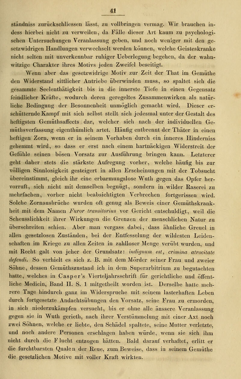 ständniss zurückschliessen lässt, zu vollbringen vermag. Wir brauchen in- dess hierbei nicht zu verweUen, da Fälle dieser Art kaum zu psychologi- schen Untersuchungen Veranlassung geben, und noch weniger mit den ge- setzwidrigen Handlungen verwechselt werden können, welche Geisteskranke nicht selten mit unverkennbar ruhiger Ueberlegung begehen, da der wahn- witzige Charakter ihres Motivs jeden Zweifel beseitigt. Wenn aber das gesetzwidrige Motiv zur Zeit der That im Gemüthe den Widerstand sittlicher Antriebe überwinden muss, so spaltet sich die gesammte Seelenthätigkeit bis in die innerste Tiefe in einen Gegensatz feindlicher Kräfte, wodurch deren geregeltes Zusammenwirken als natür- liche Bedingung der Besonnenheit unmöglich gemacht wird. Dieser er- schütternde Kampf mit sich selbst stellt sich jedesmal unter der Gestalt des heftigsten Gemüthsaffects dar, welcher sich nach der individuellen Ge- müthsVerfassung eigenthümlich artet. Häufig entbrennt der Thäter in einen heftigen Zorn, wenn er in seinem Vorhaben durch ein inneres Hinderniss gehemmt wird, so dass er erst nach einem hartnäckigen Widerstreit der Gefühle seinen bösen Vorsatz zur Ausführung bringen kann. Letzterer geht daher stets die stärkste Aufregung vorher, welche häufig bis zur völligen Sinnlosigkeit gesteigert in allen Erscheinungen mit der Tobsucht übereinstimmt, gleich ihr eine erbarmungslose Wuth gegen das Opfer her- vorruft, sich nicht mit demselben begnügt, sondern in wilder Raserei zu mehrfachen, vorher nicht beabsichtigten Verbrechen fortgerissen wird. Solche Zornausbrüche wurden oft genug als Beweis einer Gemüthskrank- heit mit dem Namen Furor transitorius vor Gericht entschuldigt, weil die Scheusslichkeit ihrer Wirkungen die Grenzen der menschlichen Natur zu überschreiten schien. Aber man vergass dabei, dass ähnliche Greuel in allen gesetzlosen Zuständen, bei der Entfesselung der wildesten Leiden- schaften im Kriege zu allen Zeiten in zahlloser Menge verübt wurden, und mit Recht galt von jeher der Grundsatz: indignum est, crimina atrocitate defendi. So verhielt es sich z. B. mit dem Mörder seiner Frau und zweier Söhne, dessen Gemüthszustand ich in dem Superarbitrium zu begutachten hatte, welches in Casper's Vierteljahrsschrift für gerichtliche und öffent- liche Medicin, Band H. S. 1 mitgetheilt worden ist. Derselbe hatte meh- rere Tage hindurch ganz im Widerspruche mit seinem lasterhaften Leben durch fortgesetzte Andachtsübungen den Vorsatz, seine Frau zu ermorden, in sich niederzukämpfen versucht, bis er ohne alle äussere Veranlassung gegen sie in Wuth gerieth, nach ihrer Verstümmelung mit einer Axt noch zwei Söhnen, welche er liebte, den Schädel spaltete, seine Mutter verletzte, und noch andere Personen erschlagen haben würde, wenn sie sich ihm nicht durch die Flucht entzogen hätten. Bald darauf verhaftet, erlitt er die furchtbarsten Quäle n der Reue, zum Beweise, dass in seinem Gemüthe die gesetzlichen Motive mit voller Kraft wirkten.