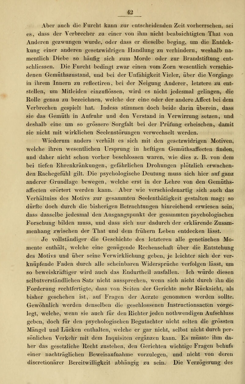 Aber auch die Furcht kann zur entscheidenden Zeit vorherrschen, sei es, dass der Verbrecher zu einer von ihm nicht beabsichtigten That von Anderen gezwungen wurde, oder dass er dieselbe beging, um die Entdek- kung einer anderen gesetzwidrigen Handlung zxi verhindern, weshalb na- mentlich Diebe so häufig sich zum Morde oder zur Brandstiftung ent- schliessen. Die Furcht bedingt zwar einen vom Zorn wesentlich verschie- denen Gemüthszustand, und bei der Unfähigkeit Vieler, über die Vorgänge in ihrem Innern zu reflectiren, bei der Neigung Anderer, letztere zu ent- stellen, um Mitleiden einzuflössen, wird es nicht jedesmal gelingen, die Rolle genau zu bezeichnen, welche der eine oder der andere Affect bei dem Verbrechen gespielt hat. Indess stimmen doch beide darin überein, dass sie das Gemüth in Aufruhr und den Verstand in Verwirrung setzen, und deshalb eine um so grössere Sorgfalt bei der Prüfung erheischen, damit sie nicht mit wirklichen Seelenstörungen verwechselt werden. Wiederum anders verhält es sich mit den gesetzwidrigen Motiven, welche ihren wesentlichen Ursprung in heftigen Gemüthsaffecten finde-n, und daher nicht schon vorher beschlossen waren, wie dies z. B. von dem bei tiefen Ehrenkränkungen, gefährlichen Drohungen plötzlich erwachen- den Rachegefühl gilt. Die psychologische Deutung muss sich hier auf ganz anderer Grundlage bewegen, welche erst in der Lehre von den Gemüths- affecten erörtert werden kann. Aber wie verschiedenartig sich auch das Verhältniss des Motivs zur gesammten Seelenthätigkeit gestalten mag; so dürfte doch durch die bisherigen Betrachtungen hinreichend erwiesen sein, dass dasselbe jedesmal den Ausgangspunkt der gesammten psychologischen Forschung bilden muss, und dass sich nur dadurch der erklärende Zusam- menhang zwischen der That und dem frühern Leben entdecken lässt. Je vollständiger die Geschichte des letzteren alle genetischen Mo- mente enthält, welche eine genügende Rechenschaft über die Entstehung des Motivs und über seine Verwirklichung geben, je leichter sich der ver- knüpfende Faden durch alle scheinbaren Widersprüche verfolgen lässt, um so beweiskräftiger wird auch das Endurtheil ausfallen. Ich würde diesen selbstverständlichen Satz nicht aussprechen, wenn sich nicht durch ihn die Forderung rechtfertigte, dass von Seiten der Gerichte mehr Rücksicht, als bisher geschehen ist, auf Fragen der Aerzte genommen werden sollte. Gewöhnlich werden denselben die geschlossenen Instructionsacten vorge- legt, welche, wenn sie auch für denRichter jeden nothwendigen Aufschluss geben, doch für den psychologischen Begutachter nicht selten die grössten Mängel und Lücken enthalten, welche er gar nicht, selbst nicht durch per- sönlichen Verkehr mit dem Inquisiten ergänzen kann. Es müsste ihm da- her das gesetzliche Recht zustehen, den Gerichten Avichtige Fragen behufs einer nachträglichen Beweisaufnahme vorzulegen, und nicht von deren discretionärer Bereitwilligkeit abhängig zu sein. Die Verzögerung des