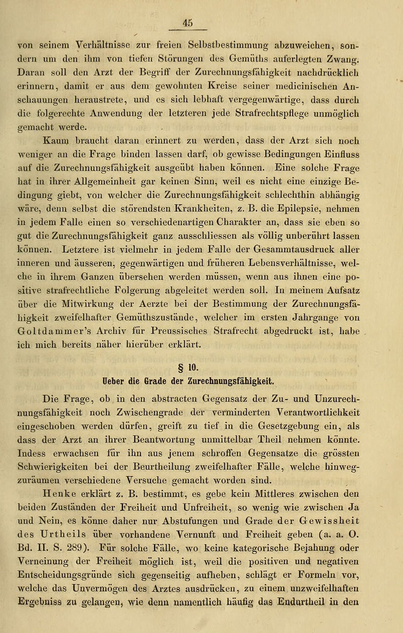 von seinem Verhältnisse zur freien Selbstbestimmung abzuweichen, son- dern um den ihm von tiefen Störungen des Gemüths auferlegten Zwang. Daran soll den Arzt der Begriff der Zurechnungsfähigkeit nachdrücklich erinnern, damit er aus dem gewohnten Kreise seiner medicinischen An- schauungen heraustrete, und es sich lebhaft vergegenwärtige, dass durch die folgerechte Anwendung der letzteren jede Strafrechtspflege unmöglich gemacht werde. Kaum braucht daran erinnert zu werden, dass der Arzt sich noch weniger an die Frage binden lassen darf, ob gewisse Bedingungen Einfluss auf die Zurechnungsfähigkeit ausgeübt haben können. Eine solche Frage hat in ihrer Allgemeinheit gar keinen Sinn, weil es nicht eine einzige Be- dingung giebt, von welcher die Zurechnungsfähigkeit schlechthin abhängig wäre, denn selbst die störendsten Krankheiten, z. B. die Epilepsie, nehmen in jedem Falle einen so verschiedenartigen Charakter an, dass sie eben so gut die Zurechnungsfähigkeit ganz ausschliessen als völlig unberührt lassen können. Letztere ist vielmehr in jedem Falle der Gesammtausdruck aller inneren und äusseren, gegenwärtigen und früheren Lebensverhältnisse, wel- che in ihrem Ganzen übersehen werden müssen, wenn aus ihnen eine po- sitive strafrechtliche Folgerung abgeleitet werden soll. In meinem Aufsatz über die Mitwirkung der Aerzte bei der Bestimmung der Zurechnungsfä- higkeit zweifelhafter Gemüthszustände, welcher im ersten Jahrgange von Goltdammer's Archiv für Preussisches Stx-afrecht abgedruckt ist, habe ich mich bereits näher hierüber erklärt. § 10. Ueber die Grade der Zurechnungsfähigkeit. Die Frage, ob in den abstracten Gegensatz der Zu- und Unzurech- nungsfähigkeit noch Zwischengrade der verminderten Verantwortlichkeit eingeschoben werden dürfen, greift zu tief in die Gesetzgebung ein, als dass der Arzt an ihrer Beantwortung unmittelbar Theil nehmen könnte. Indess erwachsen für ihn aus jenem schroffen Gegensatze die grössten Schwierigkeiten bei der Beurtheilung zweifelhafter Fälle, welche hinweg- zuräumen verschiedene Versuche gemacht worden sind. Henke erklärt z. B. bestimmt, es gebe kein Mittleres zwischen den beiden Zuständen der Freiheit und Unfreiheit, so wenig wie zwischen Ja und Nein, es könne daher nur Abstufungen und Grade der Gewissheit des Urtheils über vorhandene Vernunft und Freiheit geben (a. a. O. Bd. II. S. 289). Für solche Fälle, wo keine kategorische Bejahung oder Verneinung der Freiheit möglich ist, weil die positiven und negativen Entscheidungsgründe sich gegenseitig auflieben, schlägt er Formeln vor, welche das Unvermögen des Arztes ausdrücken, zu einem unzweifelhaften Ergebniss zu gelangen, wie denn namentlich häufig das Endurtheil in den