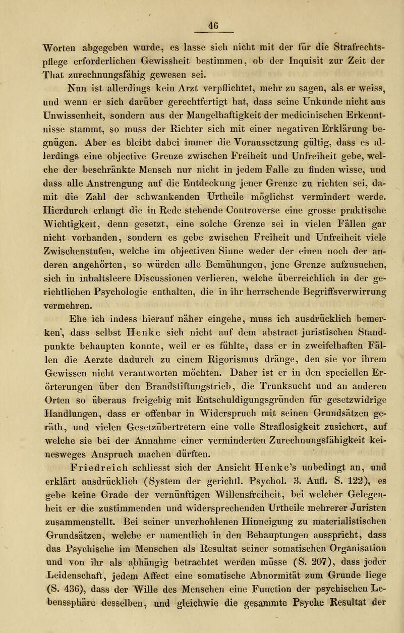 Worten abgegeben wurde, es lasse sich nicht mit der für die Strafrechts- pflege erforderlichen Gewissheit bestimmen, ob der Inquisit zur Zeit der That zurechnungsfähig gewesen sei. Nun ist allerdings kein Arzt verpflichtet, mehr zu sagen, als er weiss, und wenn er sich darüber gerechtfertigt hat, dass seine Unkunde nicht aus Unwissenheit, sondern aus der Mangelhaftigkeit der medicinischen Erkennt- nisse stammt, so muss der Richter sich mit einer negativen Erklärung be- gnügen. Aber es bleibt dabei immer die Voraussetzung gültig, dass es al- lerdings eine objective Grenze zwischen Freiheit und Unfreiheit gebe, wel- che der beschränkte Mensch nur nicht in jedem Falle zu finden wisse, und dass alle Anstrengung auf die Entdeckung jener Grenze zu richten sei, da- mit die Zahl der schwankenden Urtheile möglichst vermindert werde. Hierdurch erlangt die in Rede stehende Controverse eine grosse praktische Wichtigkeit, denn gesetzt, eine solche Grenze sei in vielen Fällen gar nicht vorhanden, sondern es gebe zwischen Freiheit und Unfreiheit viele Zwischenstufen, welche im objectiven Sinne weder der einen noch der an- deren angehörten, so würden alle Bemühungen, jene Grenze aufzusuchen, sich in inhaltsleere Discussionen verlieren, welche überreichlich in der ge- richtlichen Psychologie enthalten, die in ihr herrschende Begriffsverwirrung vermehren. Ehe ich indess hierauf näher eingehe, muss ich ausdrücklich bemer- ken, dass selbst Henke sich nicht auf dem abstract juristischen Stand- punkte behaupten konnte, weil er es fühlte, dass er in zweifelhaften Fäl- len die Aerzte dadurch zu einem Rigorismus dränge, den sie vor ihrem Gewissen nicht verantworten möchten. Daher ist er in den speciellen Er- örterungen über den Brandstiftungstrieb, die Trunksucht und an anderen Orten so überaus freigebig mit Entschuldigungsgründen für gesetzwidrige Handlungen, dass er offenbar in Widerspruch mit seinen Grundsätzen ge- räth, und vielen Gesetzübertretern eine volle Straflosigkeit zusichert, auf welche sie bei der Annahme einer verminderten Zurechnungsfähigkeit kei- nesweges Anspruch machen dürften. Friedreich schliesst sich der Ansicht Henke's unbedingt an, und erklärt ausdrücklich (System der gerichtl. Psychol. 3. Aufl. S. 122), es gebe keine Grade der vernünftigen Willensfreiheit, bei welcher Gelegen- heit er die zustimmenden und widersprechenden Urtheile mehrerer Juristen zusammenstellt. Bei seiner unverhohlenen Hinneigung zu materialistischen Grundsätzen, welche er namentlich in den Behauptungen ausspricht, dass das Psychische im Menschen als Resultat seiner somatischen Organisation und von ihr als abhängig betrachtet werden müsse (S. 207), dass jeder Leidenschaft, jedem Affect eine somatische Abnormität zum Grunde liege (S. 436), dass der Wille des Menschen eine Function der psychischen Le- benssphäre desselben, und gleichwie die gesammte Psyche Resultat der